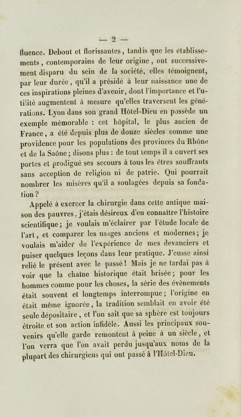 fluence. Debout et florissantes, tandis que les établisse- ments , contemporains de leur origine , ont successive- ment disparu du sein de la société, clics témoignent, par leur durée, qu’il a présidé à leur naissance une de ces inspirations pleines d’avenir, dont l’importance et l’u- tilité augmentent à mesure qu’elles traversent les géné- rations. Lyon dans son grand Hôtel-Dieu en possède un exemple mémorable : cet hôpital, le plus ancien de France, a été depuis plus de douze siècles comme une providence pour les populations des provinces du Rhône et de la Saône ; disons plus : de tout temps il a ouvert ses portes et prodigué ses secours à tous les êtres souffrants sans acception de religion ni de patrie. Qui pourrait nombrer les misères qu’il a soulagées depuis sa fonda- tion ? Appelé à exercer la chirurgie dans cette antique mai- son des pauvres, j étais désireux d’en connaître l’histoire scientifique ; je voulais méclairer par l'étude locale de Part, et comparer les usages anciens et modernes; je voulais m’aider de l’expérience de mes devanciers et puiser quelques leçons dans leur pratique. J’eusse ainsi relié le présent avec le passé ! Mais je ne tardai pas à voir que la chaîne historique était brisée; pour les hommes comme pour les choses, la série des évènements était souvent et longtemps interrompue; l’origine en était même ignorée, la tradition semblait en avoir été seule dépositaire , et l’on sait que sa sphère est toujours étroite et son action infidèle. Aussi les principaux sou- venirs qu’elle garde remontent à peine à un siècle, et l’on verra que l’on avait perdu jusqu’aux noms de la plupart des chirurgiens qui ont passé à l’Hôlel-Dicu.