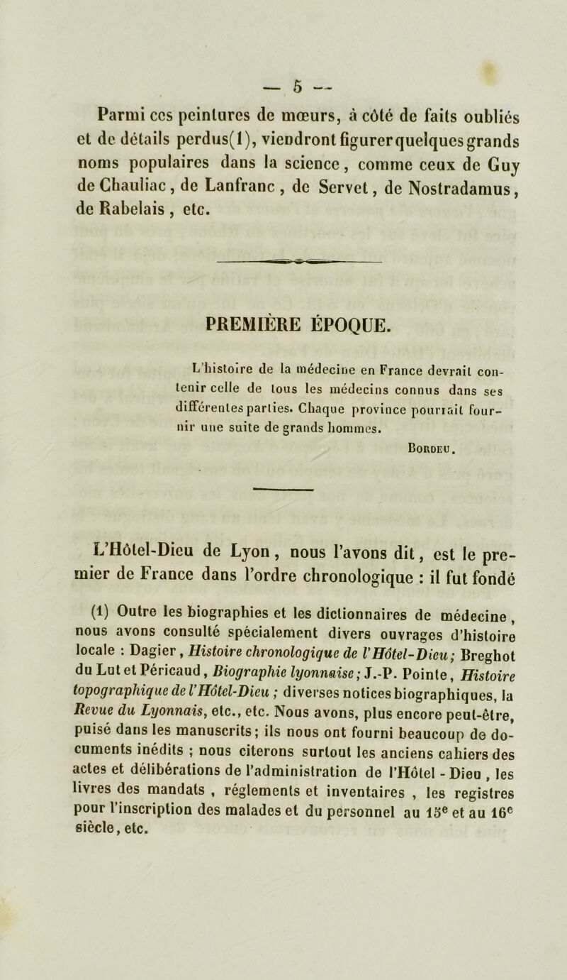 Parmi ccs peintures de mœurs, à côté de faits oubliés et de détails perdus(l), viendront figurer quelques grands noms populaires dans la science, comme ceux de Guy de Chauliac , de Lanfranc , de Scrvct, de Nostradamus, de Rabelais, etc. PREMIÈRE ÉPOQUE. L histoire de la médecine en France devrait con- tenir celle de tous les médecins connus dans ses différentes parties. Chaque province pourrait four- nir une suite de grands hommes. Bordeü. L’Hôtel-Dieu de Lyon, nous l’avons dit, est le pre- mier de France dans l’ordre chronologique : il fut fondé (1) Outre les biographies et les dictionnaires de médecine , nous avons consulté spécialement divers ouvrages d’histoire locale : Dagier, Histoire chronologique de VHôtel-Dieu; Breghot du Lut et Péricaud, Biographie lyonnaise; J.-P. Pointe, Histoire topographique de l’Hôtel-Dieu ; diverses notices biographiques, la Revue du Lyonnais, etc., etc. Nous avons, plus encore peut-être, puisé dans les manuscrits; ils nous ont fourni beaucoup de do- cuments inédits ; nous citerons surtout les anciens cahiers des actes et délibérations de l’administration de l’Hôtel - Dieu , les livres des mandats , réglements et inventaires , les registres pour l’inscription des malades et du personnel au 13e et au 16e siècle, etc.