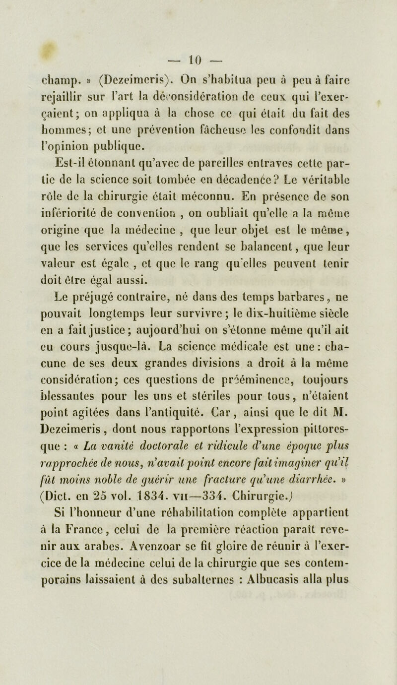 champ. » (Dezeimeris). On s’habitua peu à peu à faire rejaillir sur l’art la déconsidération de ceux qui boxer- raient; on appliqua à la chose ce qui était du fait des hommes; et une prévention fâcheuse les confondit dans l’opinion publique. Est-i! étonnant qu’avec de pareilles entraves cette par- tie de la science soit tombée en décadence? Le véritable rôle de la chirurgie était méconnu. En présence de son infériorité de convention , on oubliait qu’elle a la même origine que la médecine , que leur objet est le même, que les services quelles rendent se balancent, que leur valeur est égale , et que le rang qu elles peuvent tenir doit être égal aussi. Le préjugé contraire, né dans des temps barbares, ne pouvait longtemps leur survivre ; le dix-huitième siècle en a fait justice; aujourd’hui on s’étonne même qu’il ait eu cours jusque-là. La science médicale est une: cha- cune de ses deux grandes divisions a droit à la même considération; ces questions de prééminence, toujours blessantes pour les uns et stériles pour tous, n’étaient point agitées dans l’antiquité. Car, ainsi que le dit M. Dezeimeris, dont nous rapportons l’expression pittores- que : « La vanité doctorale et ridicule d'une époque plus rapprochée de nous, n’avait point encore fait imaginer qu’il fut moins noble de guérir une fracture qu’une diarrhée. » (Dict. en 25 vol. 1834. vu—334. Chirurgie.J Si l’honneur d’une réhabilitation complète appartient à la France, celui de la première réaction parait reve- nir aux arabes. Avenzoar se fit gloire de réunir à l’exer- cice de la médecine celui de la chirurgie que ses contem- porains laissaient à des subalternes : Albucasis alla plus