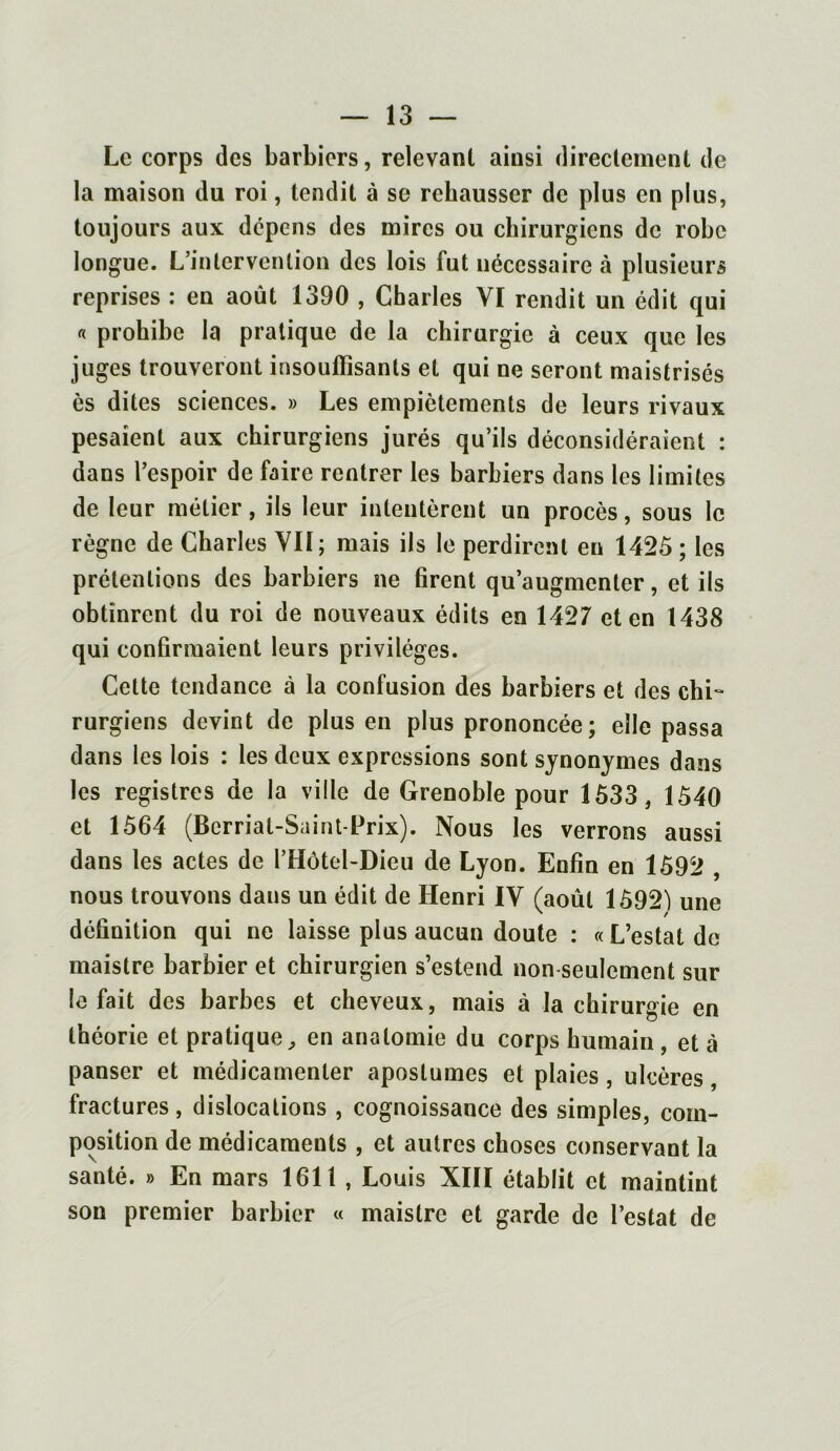 Le corps des barbiers, relevant ainsi directement de la maison du roi, tendit à se rehausser de plus en plus, toujours aux dépens des mires ou chirurgiens de robe longue. L’intervention des lois fut nécessaire à plusieurs reprises : en août 1390 , Charles YI rendit un édit qui « prohibe la pratique de la chirurgie à ceux que les juges trouveront insoulïisants et qui ne seront maistrisés ès dites sciences. » Les empiètements de leurs rivaux pesaient aux chirurgiens jurés qu’ils déconsidéraient : dans l’espoir de faire rentrer les barbiers dans les limites de leur métier, ils leur intentèrent un procès, sous le règne de Charles Vif ; mais ils le perdirent en 1425 ; les prétentions des barbiers ne firent qu’augmenter, et ils obtinrent du roi de nouveaux édits en 1427 et en 1438 qui confirmaient leurs privilèges. Celte tendance à la confusion des barbiers et des chi- rurgiens devint de plus en plus prononcée; elle passa dans les lois : les deux expressions sont synonymes dans les registres de la ville de Grenoble pour 1533, 1540 et 1564 (Berriat-Saint-Prix). Nous les verrons aussi dans les actes de l’Hôtel-Dieu de Lyon. Enfin en 1592 , nous trouvons dans un édit de Henri IV (août 1592) une définition qui ne laisse plus aucun doute : « L’estât de maistre barbier et chirurgien s’estend non seulement sur le fait des barbes et cheveux, mais à la chirurgie en théorie et pratique, en anatomie du corps humain , et à panser et médicamenter apostumes et plaies, ulcères, fractures, dislocations , cognoissance des simples, com- position de médicaments , et autres choses conservant la santé. » En mars 1611 , Louis XIII établit et maintint son premier barbier « maistre et garde de l’estât de