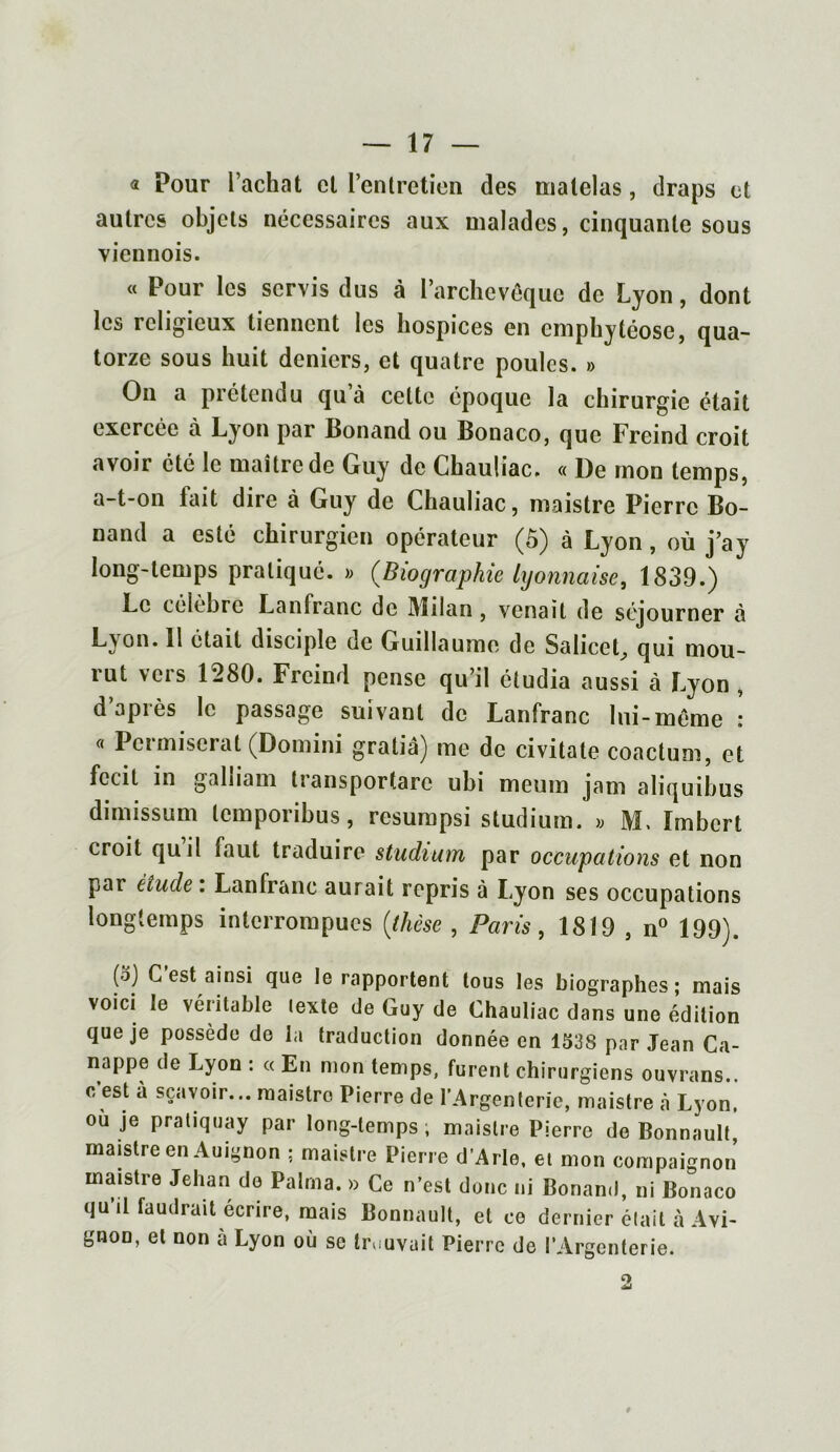 « Pour l’achat cl l’entretien des matelas, draps et autres objets nécessaires aux malades, cinquante sous viennois. « Pour les servis dus à l’archevêque de Lyon, dont les religieux tiennent les hospices en emphytéose, qua- torze sous huit deniers, et quatre poules. » On a prétendu qu à celte époque la chirurgie était exercée à Lyon par Bonand ou Bonaco, que Freind croit avoir été le maître de Guy de Chauliac. « De mon temps, a-t-on lait dire à Guy de Chauliac, maistre Pierre Bo- nand a esté chirurgien opérateur (5) à Lyon, où j’ay long-temps pratiqué. » {Biographie lyonnaise, 1839.) Le célèbre Lanfranc de Milan , venait de séjourner à Lyon. 11 était disciple de Guillaume de SaliceL, qui mou- lut vois 1280. Freind pense qu’il étudia aussi à Lyon , d après le passage suivant de Lanfranc lui-même : « Pci miserat (Domini gratiâ) me de civitale coactum, et fccit in galliam transportai ubi meum jam aliquibus dimissum tcmpoiibus, resumpsi studium. » ML Imbert croit qu il faut traduire studium par occupations et non par étude : Lanfranc aurait repris à Lyon ses occupations longtemps interrompues {thèse , Paris, 1819 , n° 199). (o) C est ainsi que le rapportent tous les biographes; mais voici le véritable lexte de Guy de Chauliac dans une édition que je possède de la traduction donnée en 1538 par Jean Ca- nappe de Lyon : « En mon temps, furent chirurgiens ouvrans.. c est à sçavoir... maistre Pierre de l’Argenterie, maistre à Lyon, ou je pratiquay par long-temps ; maistre Pierre de Bonnault, maistre en Auignon ; maistre Pierre d’Arle, et mon compagnon’ maistre Jehan de Palrna. » Ce n’est donc ni Bonand, ni Bonaco qu’il faudrait écrire, mais Bonnault, et ce dernier était à Avi- gnon, et non à Lyon où se trouvait Pierre de l’Argenterie.