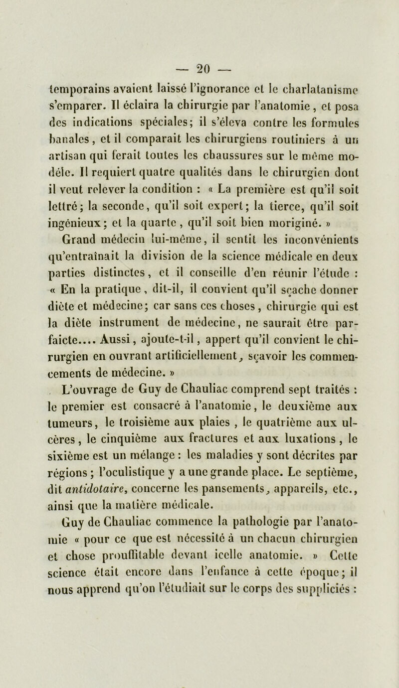 lemporains avaient laissé l’ignorance et le charlatanisme s’emparer. Il éclaira la chirurgie par l’anatomie , et posa ries indications spéciales; il s’éleva contre les formules banales , et il comparait les chirurgiens routiniers à un artisan qui ferait toutes les chaussures sur le même mo- dèle. Il requiert quatre qualités dans le chirurgien dont il veut relever la condition : « La première est qu’il soit lettré; la seconde, qu’il soit expert; la tierce, qu’il soit ingénieux; et la quarte, qu’il soit bien moriginé. » Grand médecin lui-même, il sentit les inconvénients qu’entraînait la division de la science médicale en deux parties distinctes, et il conseille d’en réunir l’étude : « En la pratique, dit-il, il convient qu’il sçachc donner diète et médecine; car sans ces choses , chirurgie qui est la diète instrument de médecine, ne saurait être par- faicte Aussi, ajoute-t-il, appert qu’il convient le chi- rurgien en ouvrant artificiellement, sçavoir les commen- cements de médecine. » L’ouvrage de Guy de Chauliac comprend sept traités : le premier est consacré à l’anatomie, le deuxième aux tumeurs, le troisième aux plaies , le quatrième aux ul- cères , le cinquième aux fractures et aux luxations , le sixième est un mélange : les maladies y sont décrites par régions; l’oculistique y a une grande place. Le septième, dit antidotaire, concerne les pansements, appareils, etc., ainsi que la matière médicale. Guy de Chauliac commence la pathologie par l’analo- iuie « pour ce que est nécessité à un chacun chirurgien et chose proulfitable devant icelle anatomie. » Cette science était encore dans l’enfance à cette époque; il nous apprend qu’on l’étudiait sur le corps des suppliciés :