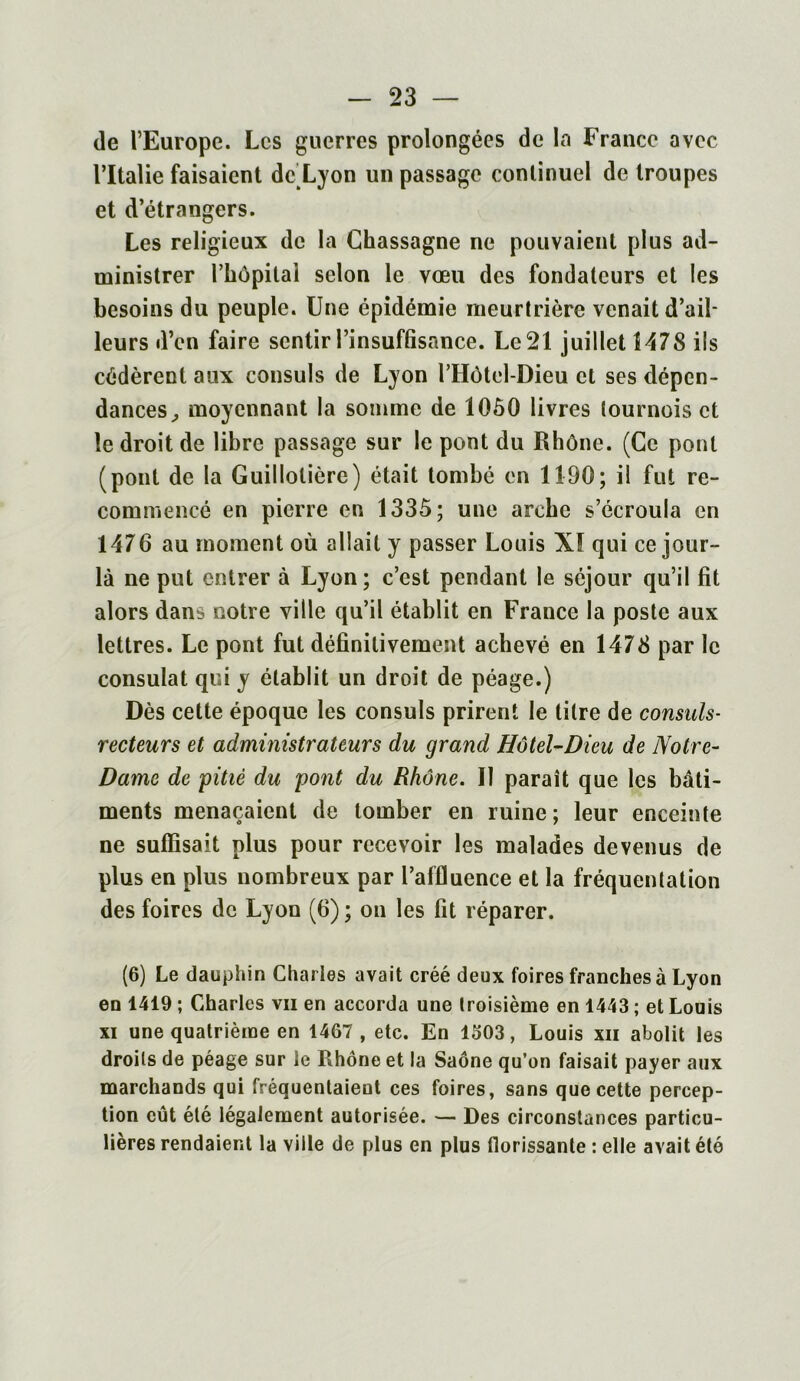 de l’Europe. Les guerres prolongées de la France avec l’Italie faisaient de Lyon un passage continuel de troupes et d’étrangers. Les religieux de la Chassagne ne pouvaient plus ad- ministrer l’hôpilai selon le vœu des fondateurs et les besoins du peuple. Une épidémie meurtrière venait d’ail- leurs d’en faire sentir l’insuffisance. Le 21 juillet 1478 ils cédèrent aux consuls de Lyon l’Hôtel-Dieu et ses dépen- dances, moyennant la somme de 1050 livres tournois et le droit de libre passage sur le pont du Rhône. (Ce pont (pont de la Guillolière) était tombé en 1190; il fut re- commencé en pierre en 1335 ; une arche s’écroula en 1476 au moment où allait y passer Louis XI qui ce jour- là ne put entrer à Lyon; c’est pendant le séjour qu’il fit alors dans notre ville qu’il établit en France la poste aux lettres. Le pont fut définitivement achevé en 1478 par le consulat qui y établit un droit de péage.) Dès cette époque les consuls prirent le titre de consuls- recteurs et administrateurs du grand Hôtel-Dieu de Notre- Dame de pitié du pont du Rhône. Il paraît que les bâti- ments menaçaient de tomber en ruine ; leur enceinte ne suffisait plus pour recevoir les malades devenus de plus en plus nombreux par l’affluence et la fréquentation des foires de Lyon (6) ; on les fit réparer. (6) Le dauphin Charles avait créé deux foires franches à Lyon en 1419 ; Charles vii en accorda une troisième en 1443 ; et Louis xi une quatrième en 1467 , etc. En 1303, Louis xii abolit les droits de péage sur le Rhône et la Saône qu’on faisait payer aux marchands qui fréquentaient ces foires, sans que cette percep- tion eût été légalement autorisée. — Des circonstances particu- lières rendaient la ville de plus en plus florissante : elle avait été