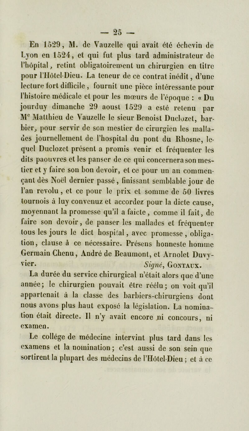 En 10*29, M. de Vauzclle qui avait été échcvin de Lyon en 1524, et qui fut plus lard administrateur de l’hôpital j retint obligatoirement un chirurgien en litre pour l’Hôtel Dieu. La teneur de ce contrat inédit, d’une lecture fort difficile , fournit une pièce intéressante pour l’histoire médicale et pour les mœurs de l’époque : « Du jourduy dimanche 29 aoust 1529 a esté retenu par Me Matthieu de Vauzelle le sieur Benoist Duclozet, bar- bier, pour servir de son meslier de cirurgien les malla- des journellement de l’hospital du pont du Rhosne, le- quel Duclozet présent a promis venir et fréquenter les dits paouvres et les panser de ce qui concernera son mes- lier et y faire son bon devoir, et ce pour un an commen- çant dès Noël dernier passé, finissant semblable jour de l’an révolu, et ce pour le prix et somme de 50 livres tournois à luy convcnuz et accordez pour la dicte cause, moyennant la promesse qu’il a faicle , comme il fait, de faire son devoir, de panser les mallades et fréquenter tous les jours le dict hospital, avec promesse , obliga- tion , clause à ce nécessaire. Présens honncsle homme Germain Chenu, André de Beaumont, et Arnolet Duvy- yier* Signé, G ont aux. La durée du service chirurgical n’était alors que d’une année; le chirurgien pouvait être réélu; on voit qu’il appartenait à la classe des barbiers-chirurgiens dont nous avons plus haut exposé la législation. La nomina- tion était directe. Il n’y avait encore ni concours, ni examen. Le collège de médecine intervint plus tard dans les examens et la nomination ; c’est aussi de son sein que sortirent la plupart des médecins de l’Hôtel-Dieu ; et à ce