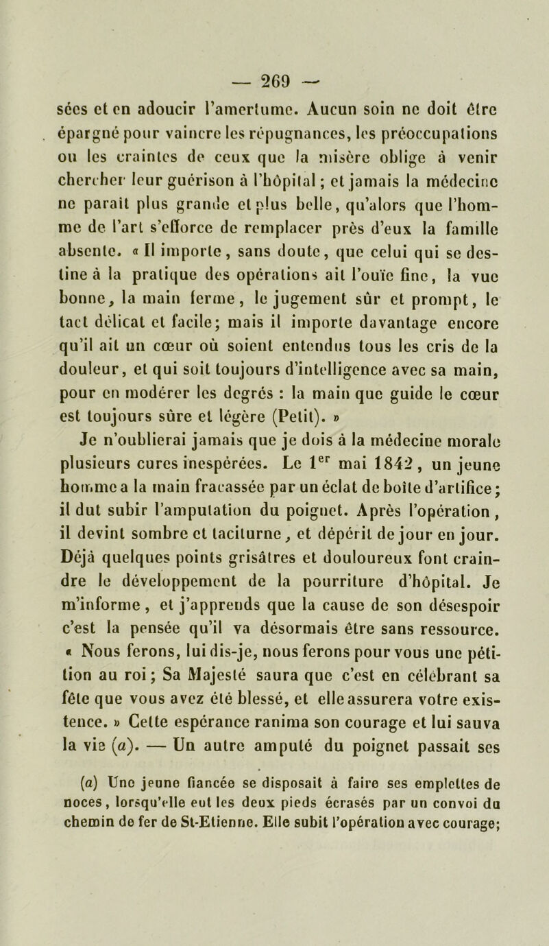 secs et en adoucir l’amertume. Aucun soin ne doit être épargné pour vaincre les répugnances, les préoccupations ou les craintes de ceux que la misère oblige à venir chercher leur guérison à l’hôpilal ; et jamais la médecine ne parait plus grande cl plus belle, qu’alors que l’hom- me de l’art s’efforce de remplacer près d’eux la famille absente. « Il importe, sans doute, que celui qui se des- tine à la pratique des opérations ail l’ouïe fine, la vue bonne, la main ferme, le jugement sûr et prompt, le tact délicat et facile; mais il importe davantage encore qu’il ait un cœur où soient entendus tous les cris de la douleur, et qui soit toujours d’intelligence avec sa main, pour en modérer les degrés : la main que guide le cœur est toujours sûre et légère (Petit). » Je n’oublierai jamais que je dois à la médecine morale plusieurs cures inespérées. Le 1er mai 1842, un jeune homme a la main fracassée par un éclat de boîte d’artifice ; il dut subir l’amputation du poignet. Après l’opération, il devint sombre et taciturne, et dépérit de jour en jour. Déjà quelques points grisâtres et douloureux font crain- dre le développement de la pourriture d’hôpital. Je m’informe, et j’apprends que la cause de son désespoir c’est la pensée qu’il va désormais être sans ressource. « Nous ferons, lui dis-je, nous ferons pour vous une péti- tion au roi; Sa Majesté saura que c’est en célébrant sa fêle que vous avez été blessé, et elle assurera votre exis- tence. » Celte espérance ranima son courage et lui sauva la vie (a). — Un autre amputé du poignet passait ses (a) Une jeune fiancée se disposait à faire ses emplettes de noces, lorsqu’elle eut les deux pieds écrasés par un convoi du chemin de fer de St-Etienne. Elle subit l’opération avec courage;