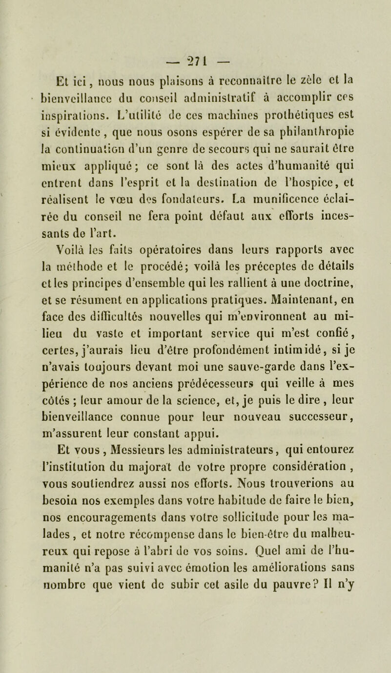 Et ici, nous nous plaisons à reconnaître le zèle et la bienveillance du conseil administratif à accomplir ces inspirai ions. L’utilité de ces machines prothétiques est si évidente, que nous osons espérer de sa philanthropie la continuation d’un genre de secours qui ne saurait être mieux appliqué ; ce sont là des actes d’humanité qui entrent dans l’esprit et la destination de l’hospice, et réalisent le vœu des fondateurs. La munificence éclai- rée du conseil ne fera point défaut aux efforts inces- sants de l’art. Voilà les faits opératoires dans leurs rapports avec la méthode et le procédé; voilà les préceptes de détails elles principes d’ensemble qui les rallient à une doctrine, et se résument en applications pratiques. Maintenant, en face des difficultés nouvelles qui m’environnent au mi- lieu du vaste et important service qui m’est confié, certes, j’aurais lieu d’être profondément intimidé, si je n’avais toujours devant moi une sauve-garde dans l’ex- périence de nos anciens prédécesseurs qui veille à mes côtés ; leur amour de la science, et, je puis le dire , leur bienveillance connue pour leur nouveau successeur, m’assurent leur constant appui. Et vous , Messieurs les administrateurs, qui entourez l’institution du majorât de votre propre considération , vous soutiendrez aussi nos efforts. Nous trouverions au besoin nos exemples dans votre habitude de faire le bien, nos encouragements dans votre sollicitude pour les ma- lades , et notre récompense dans le bien-être du malheu- reux qui repose à l’abri de vos soins. Quel ami de l’hu- manité n’a pas suivi avec émotion les améliorations sans nombre que vient de subir cet asile du pauvre? Il n’y