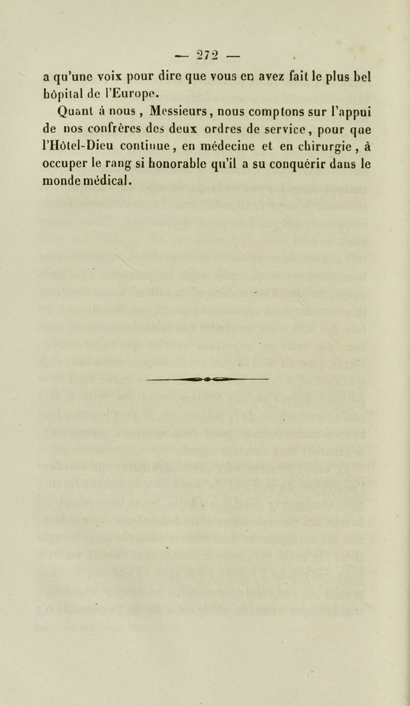 a qu’une voix pour dire que vous en avez fait le plus bel hôpital de l’Europe. Quant à nous, Messieurs, nous comptons sur l’appui de nos confrères des deux ordres de service, pour que l’Hôtel-Dieu continue, en médecine et en chirurgie, à occuper le rang si honorable qu’il a su conquérir daus le monde médical.
