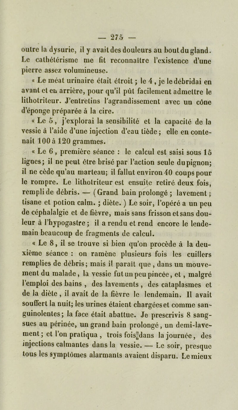 oulre la dysurie, il y avait des douleurs au bout du gland. Le cathétérisme me fit reconnaître l’existence d’une pierre assez volumineuse. « Le méat urinaire était étroit ; le 4, je le débridai en avant et en arrière, pour qu’il pût facilement admettre le lithotrileur. J’entretins l’agrandissement avec un cône deponge préparée à la cire. « Le 5, j’explorai la sensibilité et la capacité de la vessie à l’aide d’une injection d’eau tiède ; elle en conte- nait 100 à 120 grammes. « Le 6, première séance : le calcul est saisi sous 15 lignes; il ne peut être brisé par l’action seule du pignon; il ne cède qu’au marteau; il fallut environ 40 coups pour le rompre. Le litholriteur est ensuite retiré deux fois, rempli de débris. — (Grand bain prolongé ; lavement ; tisane et potion caim. ; diète. ) Le soir, l’opéré a un peu de céphalalgie et de fièvre, mais sans frisson et sans dou- leur à l’hypogastre; il a rendu et rend encore le lende- main beaucoup de fragments de calcul. « Le 8, il se trouve si bien qu’on procède à la deu- xième séance : on ramène plusieurs fois les cuillers remplies de débris; mais il paraît que , dans un mouve- ment du malade, la vessie fut un peu pincée, et , malgré l’emploi des bains , des lavements , des cataplasmes et de la diète, il avait de la fièvre le lendemain. Il avait souffert la nuit; les urines étaient chargées et comme san- guinolentes; la face était abattue. Je prescrivis 8 sang- sues au périnée, un grand bain prolongé, un derni-lavc- ment ; et l’on pratiqua , trois fois^dans la journée, des injections calmantes dans la vessie. — Le soir, presque tous les symptômes alarmants avaient disparu. Lemieux