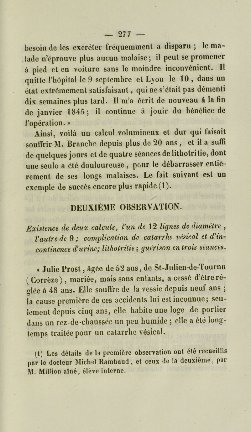 besoin de les excréter fréquemment a disparu ; le ma- lade n’éprouve plus aucun malaise ; il peut se promener à pied et en voilure sans le moindre inconvénient. 11 quille l’hôpital le 9 septembre et Lyon le 10 , dans un état extrêmement satisfaisant, qui ne s’était pas démenti dix semaines plus tard. Il m’a écrit de nouveau à la fin de janvier 1845; il continue à jouir du bénéfice de l’opération. » Ainsi, voilà un calcul volumineux et dur qui faisait souffrir M. Branche depuis plus de 20 ans , et il a suffi de quelques jours et de quatre séances de lithotri tie, dont une seule a été douloureuse , pour le débarrasser entiè- rement de ses longs malaises. Le fait suivant est un exemple de succès encore plus rapide (1). DEUXIÈME OBSERVATION. Existence de deux calculs, l’un de 12 lignes de diamètre , Vautre de 9 ; complication de catarrhe vésical et d’in- continence durine; lithotritie ; guérison en trois séances. « Julie Prost, âgée de 52 ans, de St-Julien-de-Tournu ( Corrèze) , mariée, mais sans enfants, a cessé d’être ré- glée à 48 ans. Elle souffre de la vessie depuis neuf ans ; la cause première de ces accidents lui est inconnue; seu- lement depuis cinq ans, elle habite une loge de portier dans un rez-de-chaussée un peu humide ; elle a été long- temps traitée pour un catarrhe vésical. (1) Les détails de la première observation ont été recaeillis par le docteur Michel Rambaud , et ceux do la deuxième, poi M. Million aîné, élève interne.