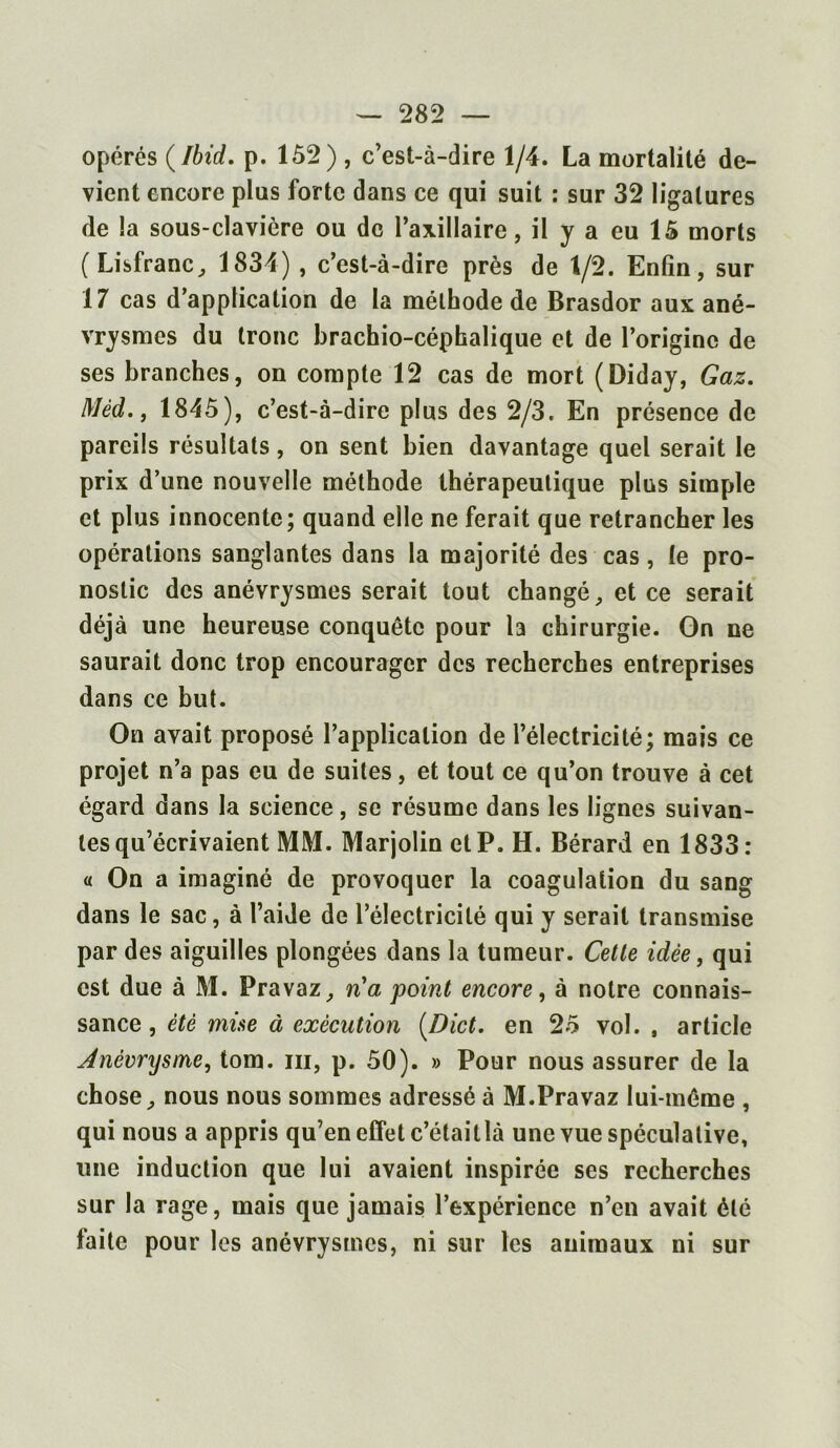 opérés (Ibid. p. 152) , c’est-à-dire 1/4. La mortalité de- vient encore plus forte dans ce qui suit : sur 32 ligatures de la sous-clavière ou de l’axillaire, il y a eu 15 morts (Lisfranc, 1834) , c’est-à-dire près de 1/2. Enfin, sur 17 cas d’application de la méthode de Brasdor aux ané- vrysmes du tronc brachio-céphalique et de l’origine de ses branches, on compte 12 cas de mort (Diday, Gaz. Mèd., 1845), c’est-à-dire plus des 2/3. En présence de pareils résultats, on sent bien davantage quel serait le prix d’une nouvelle méthode thérapeutique plus simple et plus innocente; quand elle ne ferait que retrancher les opérations sanglantes dans la majorité des cas, le pro- nostic des anévrysmes serait tout changé, et ce serait déjà une heureuse conquête pour la chirurgie. On ne saurait donc trop encourager des recherches entreprises dans ce but. On avait proposé l’application de l’électricité; mais ce projet n’a pas eu de suites, et tout ce qu’on trouve à cet égard dans la science, se résume dans les lignes suivan- tes qu’écrivaient MM. Marjolin et P. H. Bérard en 1833: « On a imaginé de provoquer la coagulation du sang dans le sac, à l’aide de l’électricité qui y serait transmise par des aiguilles plongées dans la tumeur. Cette idée, qui est due à M. Pravaz, n'a point encore, à notre connais- sance , été mise à exécution [Dict. en 25 vol. , article Anévrysme, tom. ih, p. 50). » Pour nous assurer de la chose, nous nous sommes adressé à M.Pravaz lui-même , qui nous a appris qu’en effet c’étaitlà une vue spéculative, une induction que lui avaient inspirée ses recherches sur la rage, mais que jamais l’expérience n’en avait été faite pour les anévrysmes, ni sur les animaux ni sur