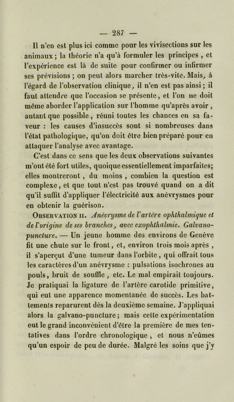 Il n’en est plus ici comme pour les vivisections sur les animaux ; la théorie n’a qu’à formuler les principes , et l’expérience est là de suite pour confirmer ou infirmer ses prévisions ; on peut alors marcher très-vite. Mais, à l’égard de l’observation clinique, il n’en est pas ainsi; il faut attendre que l’occasion se présente, et l’on ne doit même aborder l’application sur l’homme qu’après avoir , autant que possible, réuni toutes les chances en sa fa- veur : les causes d’insuccès sont si nombreuses dans l’état pathologique, qu’on doit être bien préparé pour en attaquer l’analyse avec avantage. C’est dans ce sens que les deux observations suivantes m’ont été fort utiles, quoique essentiellement imparfaites; elles montreront , du moins , combien la question est complexe, et que tout n’est pas trouvé quand on a dit qu’il suffit d’appliquer l’électricité aux anévrysmes pour en obtenir la guérison. Observation ii. Anévrysme de Vartère ophthalmique et de Vorigine de ses branches, avec exophthalmie. Galvano- puncture. — Un jeune homme des environs de Genève fit une chute sur le front, et, environ trois mois après , il s’aperçut d’une tumeur dans l’orbite, qui offrait tous les caractères d’un anévrysme : pulsations isochrones au pouls, bruit de souffle, etc. Le mal empirait toujours. Je pratiquai la ligature de l’artère carotide primitive, qui eut une apparence momentanée de succès. Les bat- tements reparurent dès la deuxième semaine. J’appliquai alors la galvano-puncture ; mais cette expérimentation eut le grand inconvénient d’être la première de mes ten- tatives dans l’ordre chronologique , et nous n’eûmes qu’un espoir de peu de durée. Malgré les soins que j’y