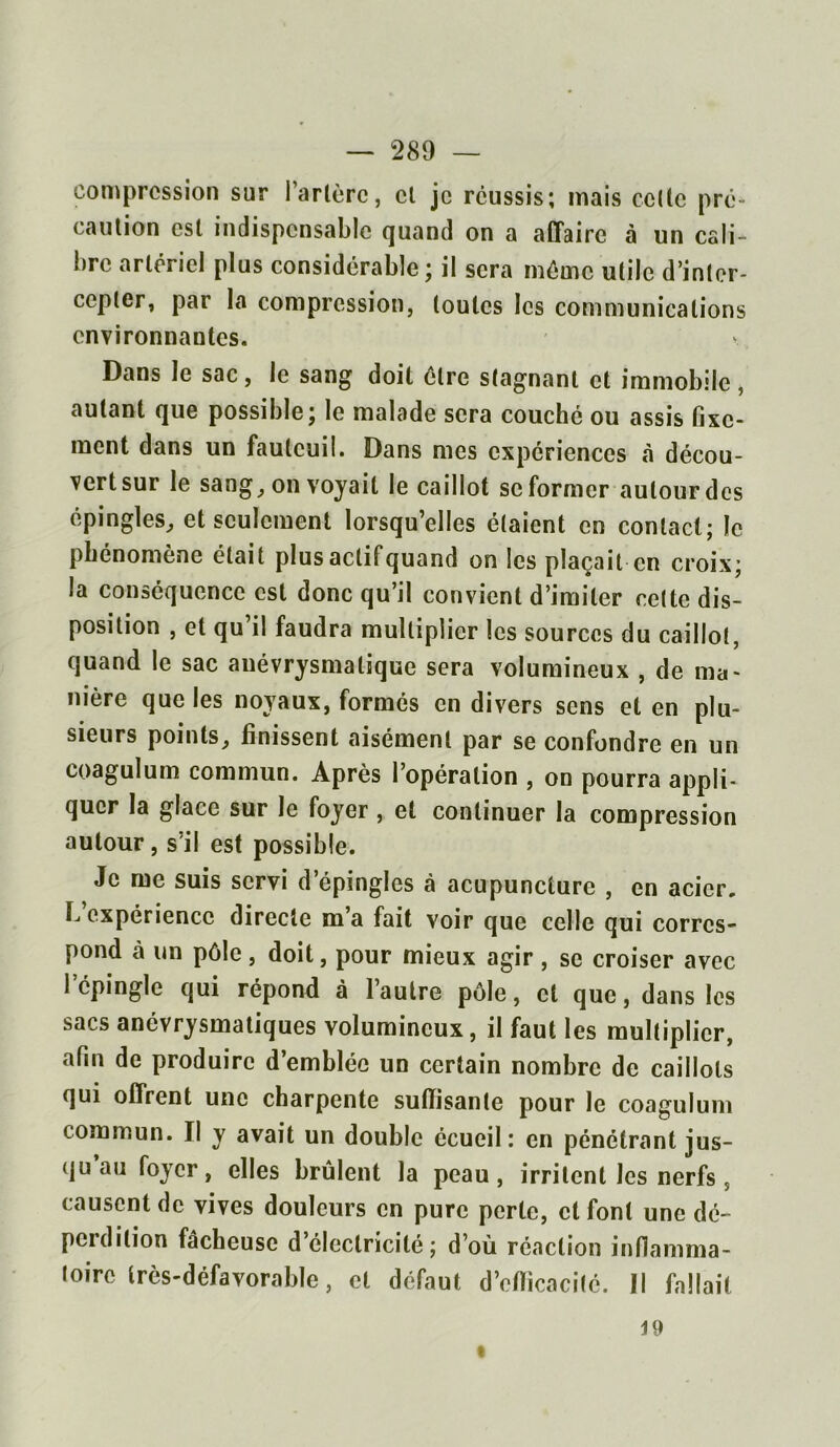 compression sur Tarière, cl je réussis; mais celle pré- caution est indispensable quand on a affaire à un cali- bre artériel plus considérable ; il sera même utile d’inter- cepter, par la compression, toutes les communications environnantes. Dans le sac, le sang doit cire stagnant et immobile, autant que possible; le malade sera couché ou assis fixe- ment dans un fauteuil. Dans mes expériences à décou- vertsur le sang, on voyait le caillot se former autour des épingles, et seulement lorsqu’elles étaient en contact; le phénomène était plus aelifquand on les plaçait en croix; la conséquence est donc qu’il convient d’imiter cette dis- position , et qu il faudra multiplier les sources du caillot, quand le sac anévrysmalique sera volumineux , de ma- nière que les noyaux, formés en divers sens et en plu- sieurs points, finissent aisément par se confondre en un coagulum commun. Après l’opération , on pourra appli- quer la glace sur le foyer, et continuer la compression autour, s’il est possible. Je me suis servi d’épingles à acupuncture , en acier, b expérience directe m a fait voir que celle qui corres- pond à un pôle, doit, pour mieux agir , se croiser avec 1 épingle qui répond à l’autre pôle, et que, dans les sacs anévrysmatiques volumineux, il faut les multiplier, afin de produire d’emblée un certain nombre de caillots qui offrent une charpente suffisante pour le coagulum commun. Il y avait un double écueil: en pénétrant jus- qu au foyer, elles brûlent la peau, irritent les nerfs , causent de vives douleurs en pure perle, cl font une dé- perdition fâcheuse d’électricité; d’où réaction inflamma- toire très-défavorable, et défaut d’efficacité. Il fallait