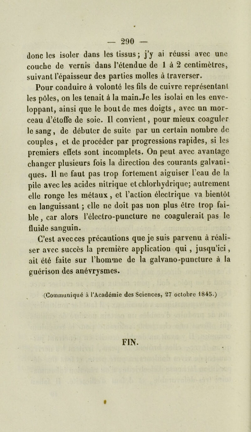 donc les isoler dans les tissus; j’y ai réussi avec une couche de vernis dans rétendue de 1 à 2 centimètres, suivant l’épaisseur des parties molles à traverser. Pour conduire à volonté les fils de cuivre représentant les pôles, on les tenait â la main.Je les isolai en les enve- loppant, ainsi que le bout de mes doigts, avec un mor- ceau d’étoffe de soie. Il convient, pour mieux coaguler le sang, de débuter de suite par un certain nombre de couples , et de procéder par progressions rapides, si les premiers effets sont incomplets. On peut avec avantage changer plusieurs fois la direction des courants galvani- ques. Il ne faut pas trop fortement aiguiser beau de la pile avec les acides nitrique et chlorhydrique; autrement elle ronge les métaux, et l’action électrique va bientôt en languissant ; elle ne doit pas non plus être trop fai- ble , car alors l’éleclro-puncture ne coagulerait pas le fluide sanguin. C’est avec ces précautions que je suis parvenu à réali- ser avec succès la première application qui , jusqu’ici, ait été faite sur l’homme de la galvano-puncture à la guérison des anévrysmes. (Communiqué à l’Académie des Sciences, 27 octobre 1845.) FIN. t