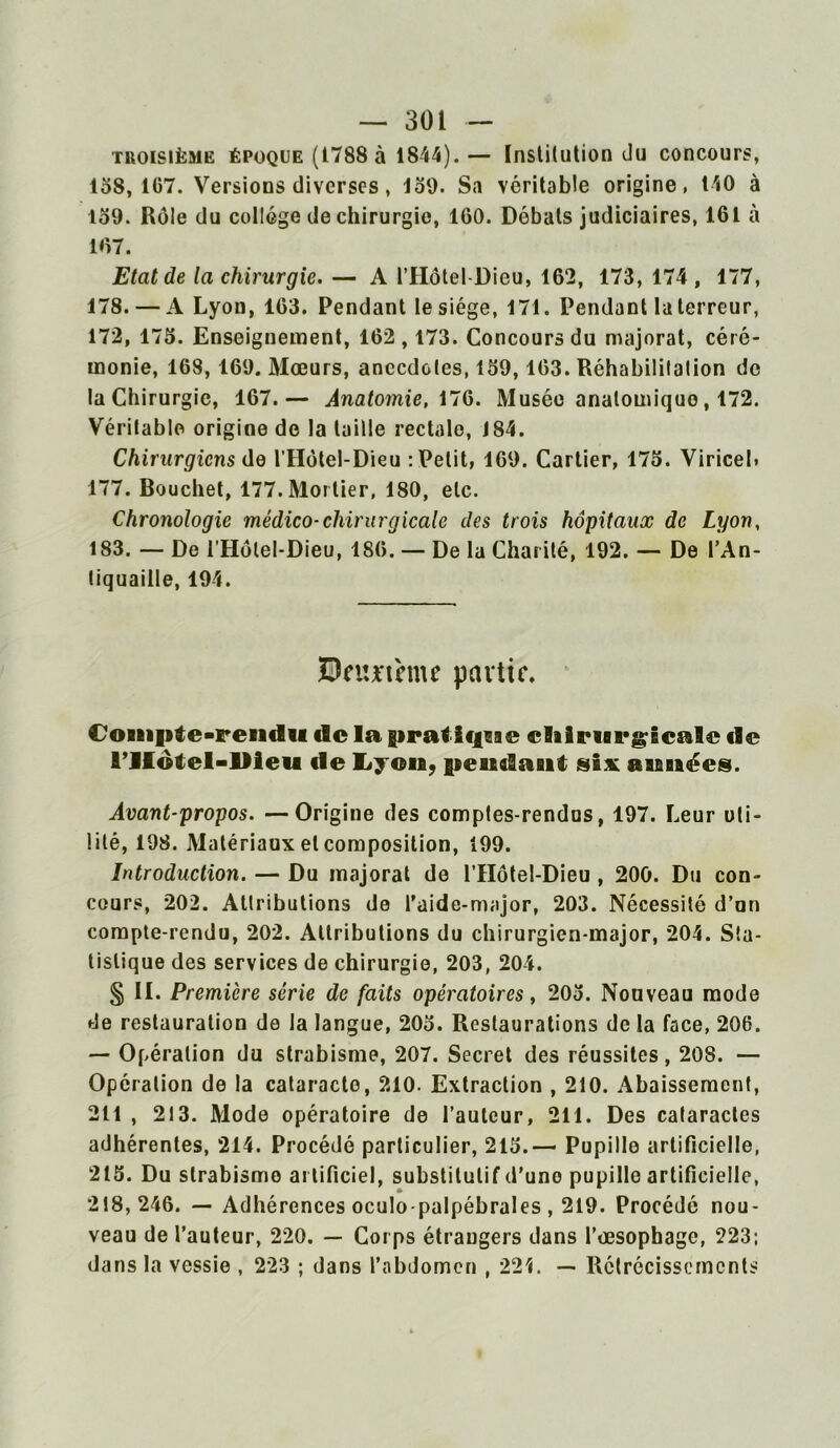 troisième époque (1788 à 1844).— Institution du concours, 158, 167. Versions diverses, 159. Sa véritable origine, 140 à 159. Rôle du collège de chirurgie, 160. Débats judiciaires, 161 à 167. Etat de la chirurgie. — A l’Hôtel-Dieu, 162, 173, 174 , 177, 178. — A Lyon, 163. Pendant le siège, 171. Pendant la terreur, 172, 175. Enseignement, 162,173. Concours du majorât, céré- monie, 168, 169. Mœurs, anecdotes, 159,163. Réhabilitation de la Chirurgie, 167.— Anatomie, 176. Musée analouiiquo, 172. Véritable origine de la taille rectale, 184. Chirurgiens de l’Hôtel-Dieu : Petit, 169. Cartier, 175. Viricel. 177. Bouchet, 177. Mortier, 180, etc. Chronologie médico-chirurgicale des trois hôpitaux de Lyon, 183. — De l’Hôlel-Dieu, 186. — De la Charité, 192. — De l’An- tiquaille, 194. Bnmhne partir. Compte-rendu de la pratifji ae elilrurgicalc de rilôtel-llieu «le Lyon, pendant six années. Avant-propos. —Origine des comptes-rendus, 197. Leur uti- lité, 198. Matériaux et composition, 199. Introduction. — Du majorai de l’IIôtel-Dieu , 200. Du con- cours, 202. Attributions de l’aide-major, 203. Nécessité d’un compte-rendu, 202. Attributions du chirurgien-major, 204. Sta- tistique des services de chirurgie, 203, 204. § II. Première série de faits opératoires, 205. Nouveau mode de restauration de la langue, 205. Restaurations de la face, 206. — Opération du strabisme, 207. Secret des réussites, 208. — Opération de la cataracte, 210. Extraction , 210. Abaissement, 211 , 213. Mode opératoire de l’auteur, 211. Des cataractes adhérentes, 214. Procédé particulier, 215.— Pupille artificielle, 215. Du strabisme artificiel, substitutif d'uno pupille artificielle, 218,246. — Adhérences oculo-palpébrales , 219. Procédé nou- veau de l’auteur, 220. — Corps étrangers dans l’œsophage, 223; dans la vessie , 223 ; dans l’abdomen , 22L — Rétrécissements