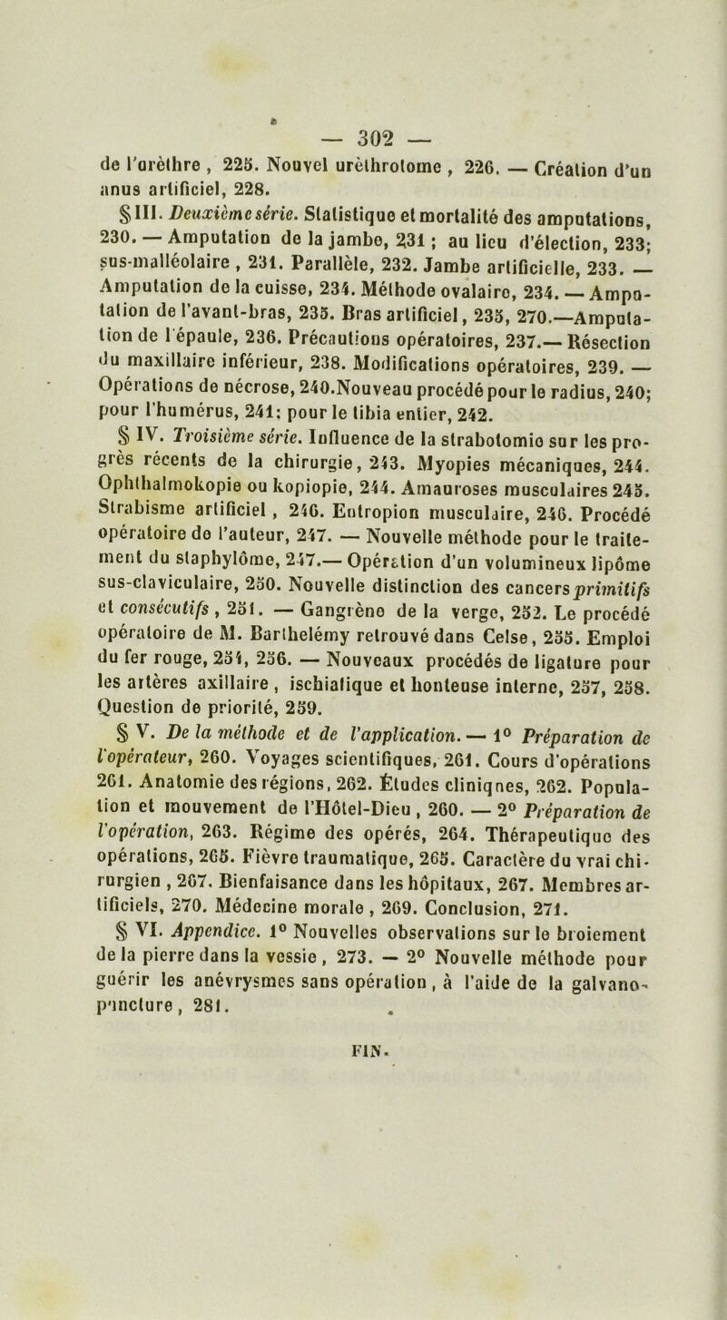 de l'arèthre , 223. Nouvel urèthrolome , 226. — Création d'un anus artificiel, 228. §111. Deuxième série. Statistique et mortalité des amputations, 230. —Amputation de la jambo, 231 ; au lieu d’élection, 233^ sus-malléolaire , 231. Parallèle, 232. Jambe artificielle, 233. — Amputation de la cuisse, 234. Méthode ovalairo, 234. — Ampu- tation de l’avant-bras, 235. Bras artificiel, 235, 270.—Amputa- tion de l épaule, 236. Précautions opératoires, 237.—Résection du maxillaire inférieur, 238. Modifications opératoires, 239. Opéi a lions de nécrose, 240.Nouveau procédé pour le radius, 240; pour l’humérus, 241: pour le tibia entier, 242. § IV. Troisième sérié. Influence de la strabotomie sur les pro- grès récents de la chirurgie, 243. Myopies mécaniques, 244. Ophlhalmokopie ou kopiopie, 244. Amauroses musculaires 245. Strabisme artificiel, 246. Enlropion musculaire, 246. Procédé opératoire do l’auteur, 247. — Nouvelle méthode pour le traite- ment du slaphylôme, 247.— Opération d’un volumineux lipome sus-claviculaire, 250. Nouvelle distinction des cancers primitifs et consécutifs , 2ol. — Gangrène de la verge, 252. Le procédé opératoire de M. Barthélémy retrouvé dans Celse, 235. Emploi du fer rouge, 254, 236. — Nouveaux procédés de ligature pour les artères axillaire , isckialique et honteuse interne, 237, 258. Question de priorité, 259. § V. De la méthode et de l'application.— 1° Préparation de l'opérateur, 260. Voyages scientifiques, 261. Cours d’opérations 261. Anatomie des régions, 262. Études cliniques, 262. Popula- tion et mouvement de l’Hôtel-Dicu , 260. — 2° Préparation de l'opération, 263. Régime des opérés, 264. Thérapeutique des opérations, 265. Fièvre traumatique, 265. Caractère du vrai chi- rurgien , 267. Bienfaisance dans les hôpitaux, 267. Membres ar- tificiels, 270. Médecine morale, 269. Conclusion, 271. § VI. Appendice. 1° Nouvelles observations sur le broiement delà pierre dans la vessie, 273. — 2° Nouvelle méthode pour guérir les anévrysmes sans opération, à l’aide de la galvano- puncture, 281.