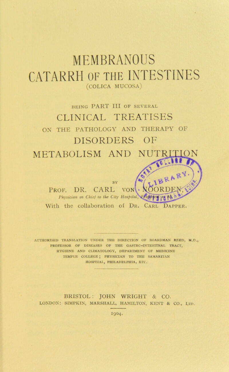 CATARRH OF THE INTESTINES (COLICA mucosa) BEING PART III OF SEVERAL CLINICAL TREATISES ON THE PATHOLOGY AND THERAPY OF DISORDERS OF METABOLISM AND NUTRLLLON .III j--'- BY Prof. DR. CARL vonU k$ORDIi|J Physician m Chief lo the City J With the collaboration of Dr. Carl Dapper. AUTHORISED TRANSLATION UNDER THE DIRECTION OF BOARDMAN RICED, M.D., PROFESSOR OF DISEASES OP THE GASTRO-INTESTINAL TRACT, HYGIENE AND CLIMATOLOGY, DEPARTMENT OF MEDICINE TEMPLE COLLEGE ; PHYSICIAN TO THE SAMARITAN HOSPITAL, PHILADELPHIA, ETC. BRISTOL : JOHN WRIGHT & CO. LONDON: SIMPKIN, MARSHALL, HAMILTON, KENT & CO., Ltd.