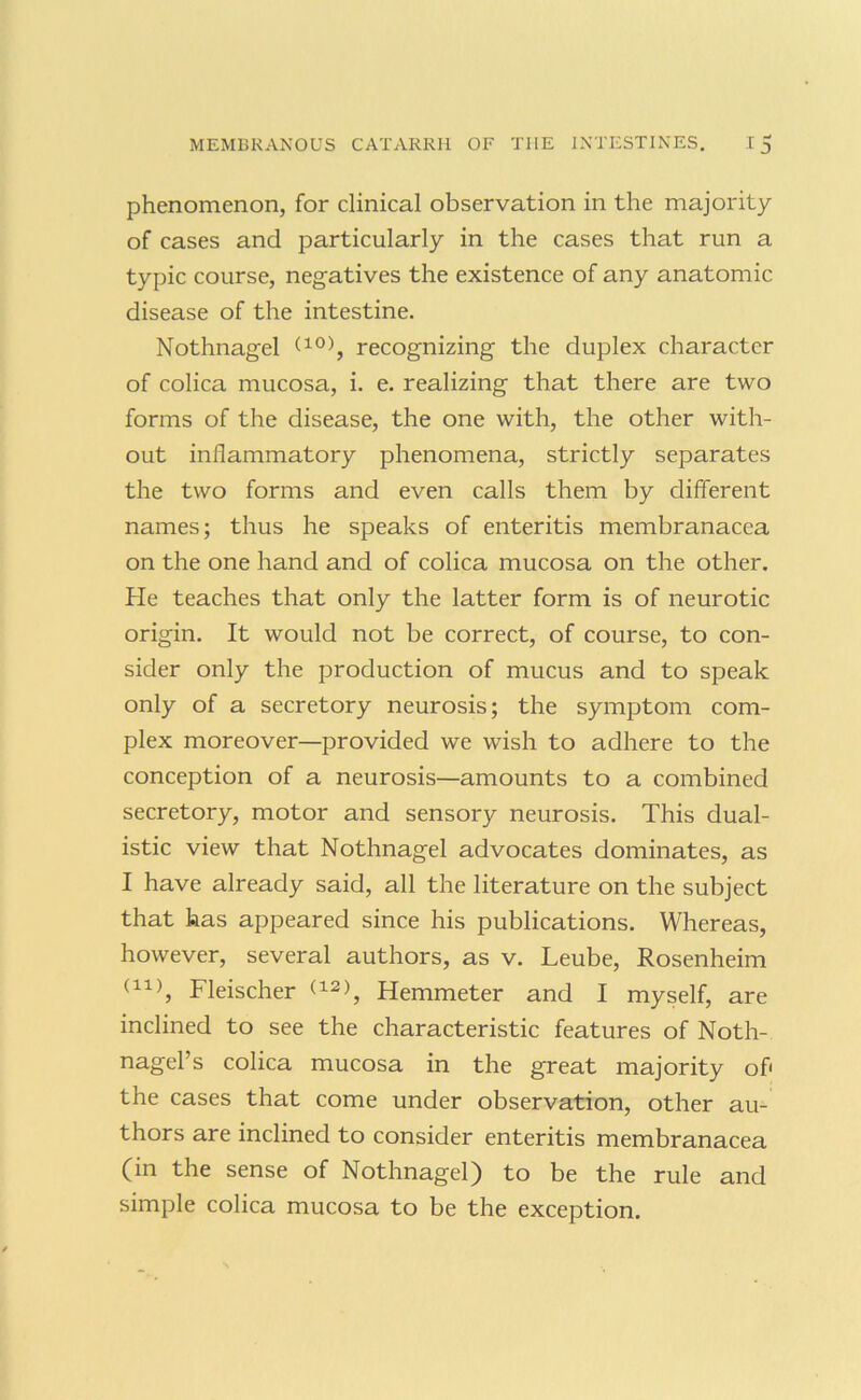 phenomenon, for clinical observation in the majority of cases and particularly in the cases that run a typic course, negatives the existence of any anatomic disease of the intestine. Nothnagel recognizing the duplex character of colica mucosa, i. e. realizing that there are two forms of the disease, the one with, the other with- out inflammatory phenomena, strictly separates the two forms and even calls them by different names; thus he speaks of enteritis membranacea on the one hand and of colica mucosa on the other. He teaches that only the latter form is of neurotic origin. It would not be correct, of course, to con- sider only the production of mucus and to speak only of a secretory neurosis; the symptom com- plex moreover—provided we wish to adhere to the conception of a neurosis—amounts to a combined secretory, motor and sensory neurosis. This dual- istic view that Nothnagel advocates dominates, as I have already said, all the literature on the subject that has appeared since his publications. Whereas, however, several authors, as v. Leube, Rosenheim Fleischer Hemmeter and I myself, are inclined to see the characteristic features of Noth- nagel’s colica mucosa in the great majority of' the cases that come under observation, other au- thors are inclined to consider enteritis membranacea (in the sense of Nothnagel) to be the rule and simple colica mucosa to be the exception.