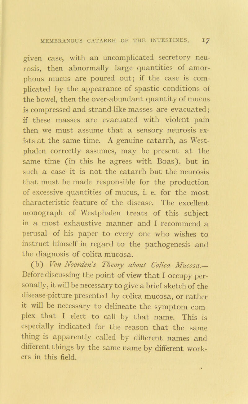 given case, with an uncomplicated secretory neu- rosis, then abnormally large quantities of amor- phous mucus are poured out; if the case is com- plicated by the appearance of spastic conditions of the bowel, then the over-abundant quantity of mucus is compressed and strand-like masses are evacuated; if these masses are evacuated with violent pain then we must assume that a sensory neurosis ex- ists at the same time. A genuine catarrh, as West- phalen correctly assumes, may be present at the same time (in this he agrees with Boas), but in such a case it is not the catarrh but the neurosis that must be made responsible for the production of excessive quantities of mucus, i. e. for the most characteristic feature of the disease. The excellent monograph of Westphalen treats of this subject in a most exhaustive manner and I recommend a perusal of his paper to every one who wishes to instruct himself in regard to the pathogenesis and the diagnosis of colica mucosa. (b) Von Noordens Theory about Colica Mucosa.— Before discussing the point of view that I occupy per- sonally, it will be necessary to give a brief sketch of the disease-picture presented by colica mucosa, or rather it will be necessary to delineate the symptom com- plex that I elect to call by that name. This is especially indicated for the reason that the same thing is apparently called by different names and different things by the same name by different work- ers in this field.