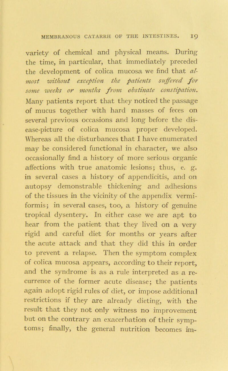 variety of chemical and physical means. During the time, in particular, that immediately preceded the development of colica mucosa we find that al- most zvithout exception the patients stiffened for some weeks or months from obstinate constipation. Many patients report that they noticed the passage of mucus together with hard masses of feces on several previous occasions and long before the dis- ease-picture of colica mucosa proper developed. Whereas all the disturbances that I have enumerated may be considered functional in character, we also occasionally find a history of more serious organic affections with true anatomic lesions; thus, e. g. in several cases a history of appendicitis, and on autopsy demonstrable thickening and adhesions of the tissues in the vicinity of the appendix vermi- formis; in several cases, too, a history of genuine tropical dysentery. In either case we are apt to hear from the patient that they lived on a very rigid and careful diet for months or years after the acute attack and that they did this in order to prevent a relapse. Then the symptom complex of colica mucosa appears, according to their report, and the syndrome is as a rule interpreted as a re- currence of the former acute disease; the patients again adopt rigid rules of diet, or impose additional restrictions if they are already dieting, with the result that they not only witness no improvement but on the contrary an exacerbation of their symp- toms; finally, the general nutrition becomes im-