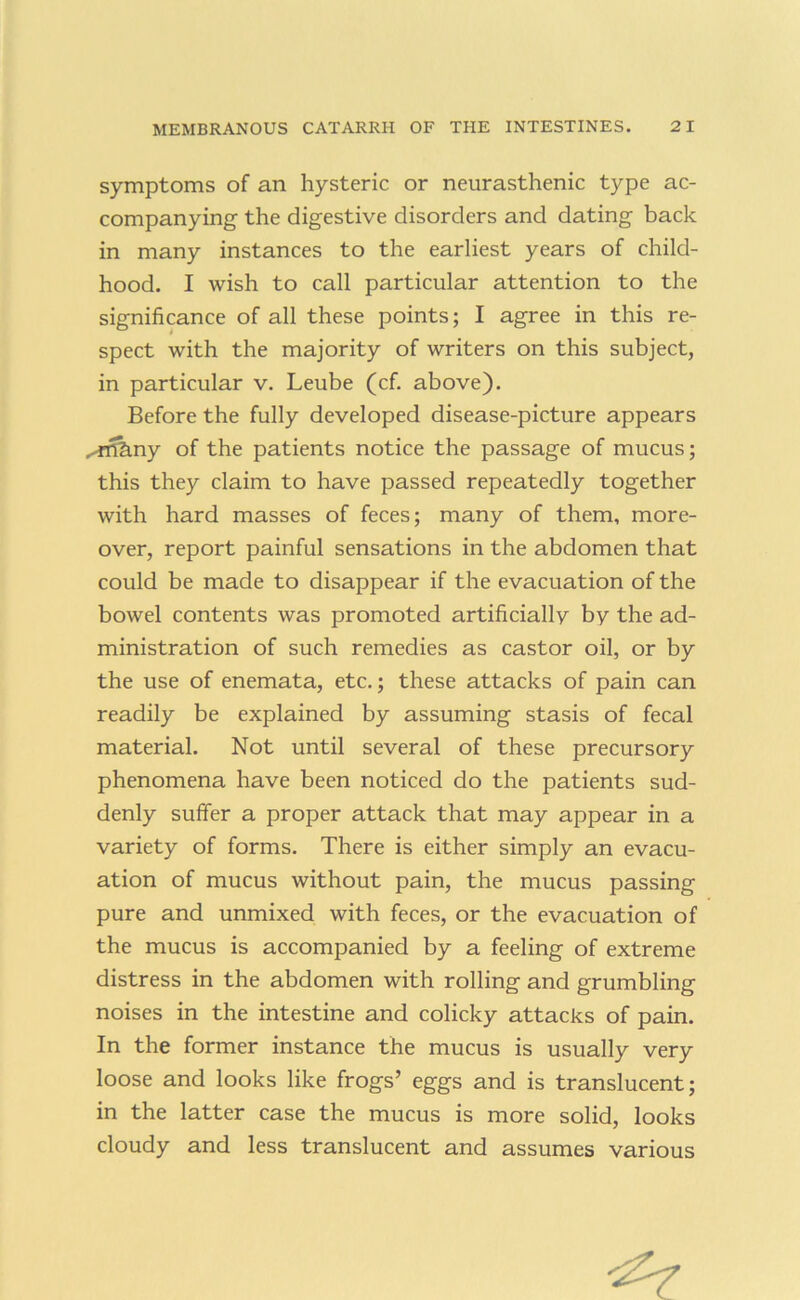 symptoms of an hysteric or neurasthenic type ac- companying the digestive disorders and dating back in many instances to the earliest years of child- hood. I wish to call particular attention to the significance of all these points; I agree in this re- spect with the majority of writers on this subject, in particular v. Leube (cf. above). Before the fully developed disease-picture appears ..^ftkny of the patients notice the passage of mucus; this they claim to have passed repeatedly together with hard masses of feces; many of them, more- over, report painful sensations in the abdomen that could be made to disappear if the evacuation of the bowel contents was promoted artificially by the ad- ministration of such remedies as castor oil, or by the use of enemata, etc.; these attacks of pain can readily be explained by assuming stasis of fecal material. Not until several of these precursory phenomena have been noticed do the patients sud- denly suffer a proper attack that may appear in a variety of forms. There is either simply an evacu- ation of mucus without pain, the mucus passing pure and unmixed with feces, or the evacuation of the mucus is accompanied by a feeling of extreme distress in the abdomen with rolling and grumbling noises in the intestine and colicky attacks of pain. In the former instance the mucus is usually very loose and looks like frogs’ eggs and is translucent; in the latter case the mucus is more solid, looks cloudy and less translucent and assumes various