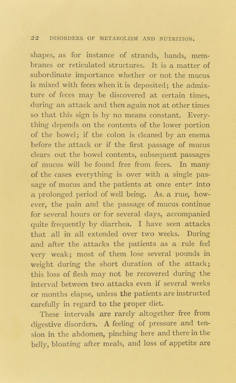shapes, as for instance of strands, bands, mem- branes or reticulated structures. It is a matter of subordinate importance whether or not the mucus is mixed with feces when it is deposited; the admix- ture of feces may be discovered at certain times, during an attack and then again not at other times so that this sign is by no means constant. Every- thing depends on the contents of the lower portion of the bowel; if the colon is cleaned by an enema before the attack or if the first passage of mucus clears out the bowel contents, subsequent passages of mucus will be found free from feces. In many of the cases everything is over with a single pas- sage of mucus and the patients at once ente’' into a prolonged period of well being. As. a rule, how- ever, tlie pain and the passage of mucus continue for several hours or for several days, accompanied quite frequently by diarrhea. I have seen attacks that all in all extended over two weeks. During and after the attacks the patients as a rule feel very weak; most of them lose several pounds in weight during the short duration of the attack; this loss of flesh may not be recovered during the interval between two attacks even if several weeks or months elapse, unless the patients are instructed carefully in regard to the proper diet. These intervals are rarely altogether free from digestive disorders. A feeling of pressure and ten- sion in the abdomen, pinching here and there in the belly, bloating after meals, and loss of appetite are
