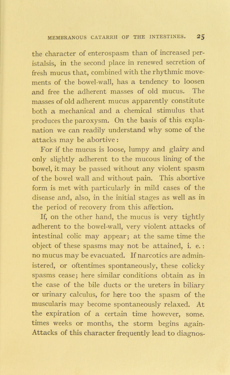 the character of enterospasm than of increased per- istalsis, in the second place in renewed secretion of fresh mucus that, combined with the rhythmic move- ments of the bowel-wall, has a tendency to loosen and free the adherent masses of old mucus. The masses of old adherent mucus apparently constitute both a mechanical and a chemical stimulus that produces the paroxysm. On the basis of this expla- nation we can readily understand why some of the attacks may be abortive : For if the mucus is loose, lumpy and glairy and only slightly adherent to the mucous lining of the bowel, it may be passed without any violent spasm of the bowel wall and without pain. This abortive form is met with particularly in mild cases of the disease and, also, in the initial stages as well as in the period of recovery from this affection. If, on the other hand, the mucus is very tightly adherent to the bowel-wall, very violent attacks of intestinal colic may appear; at the same time the object of these spasms may not be attained, i. e. : no mucus may be evacuated. If narcotics are admin- istered, or oftentimes spontaneously, these colicky spasms cease; here similar conditions obtain as in the case of the bile ducts or the ureters in biliary or urinary calculus, for here too the spasm of the muscularis may become spontaneously relaxed. At the expiration of a certain time however, some, times weeks or months, the storm begins again- Attacks of this character frequently lead to diagnos-