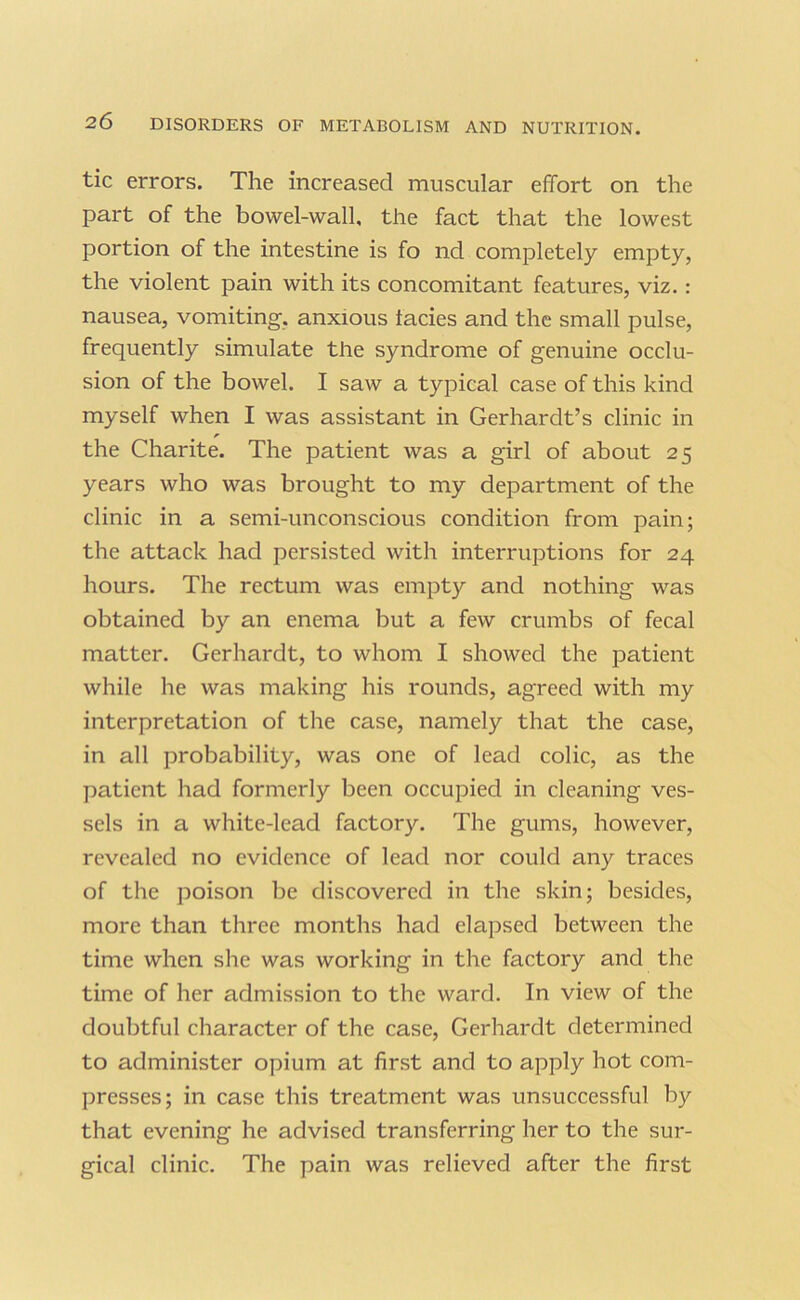 tic errors. The increased muscular effort on the part of the bowel-wall, the fact that the lowest portion of the intestine is fo nd completely empty, the violent pain with its concomitant features, viz.: nausea, vomiting, anxious tacies and the small pulse, frequently simulate the syndrome of genuine occlu- sion of the bowel. I saw a typical case of this kind myself when I was assistant in Gerhardt’s clinic in the Charite. The patient was a girl of about 25 years who was brought to my department of the clinic in a semi-unconscious condition from pain; the attack had persisted with interruptions for 24 hours. The rectum was empty and nothing was obtained by an enema but a few crumbs of fecal matter. Gerhardt, to whom I showed the patient while he was making his rounds, agreed with my interpretation of the case, namely that the case, in all probability, was one of lead colic, as the patient had formerly been occupied in cleaning ves- sels in a white-lead factory. The gums, however, revealed no evidence of lead nor could any traces of the poison be discovered in the skin; besides, more than three months had elapsed between the time when she was working in the factory and the time of her admission to the ward. In view of the doubtful character of the case, Gerhardt determined to administer opium at first and to apply hot com- presses; in case this treatment was unsuccessful by that evening he advised transferring her to the sur- gical clinic. The pain was relieved after the first