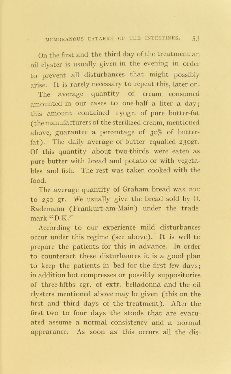 On the first and the third day of the treatment an oil clyster is usually given in the evening in order to prevent all disturbances that might possibly arise. It is rarely necessary to repeat this, later on. The average quantity of cream consumed amounted in our cases to one-half a liter a day; this amount contained i5ogr. of pure butter-fat (the manufacturers of the sterilized cream, mentioned above, guarantee a percentage of 30% of butter- fat). The daily average of butter equalled 23ogr. Of this quantity about two-thirds were eaten as pure butter with bread and potato or with vegeta- bles and fish. The rest was taken cooked with the food. The average quantity of Graham bread was 200 to 250 gr. We usually give the bread sold by 0. Rademann (Frankurt-am-Main) under the trade- mark “D-K.’’ According to our experience mild disturbances occur under this regime (see above). It is well to prepare the patients for this in advance. In order to counteract these disturbances it is a good plan to keep the patients in bed for the first few days; in addition hot compresses or possibly suppositories of three-fifths cgr. of extr. belladonna and the oil clysters mentioned above may be given (this on the first and third days of the treatment). After the first two to four days the stools that are evacu- ated assume a normal consistency and a normal appearance. As soon as this occurs all the dis-