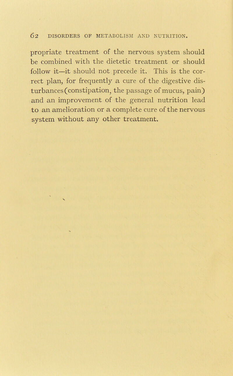 propriate treatment of the nervous system should be combined with the dietetic treatment or should follow it—it should not precede it. This is the cor- rect plan, for frequently a cure of the digestive dis- turbances (constipation, the passage of mucus, pain) and an improvement of the general nutrition lead to an amelioration or a complete cure of the nervous system without any other treatment.