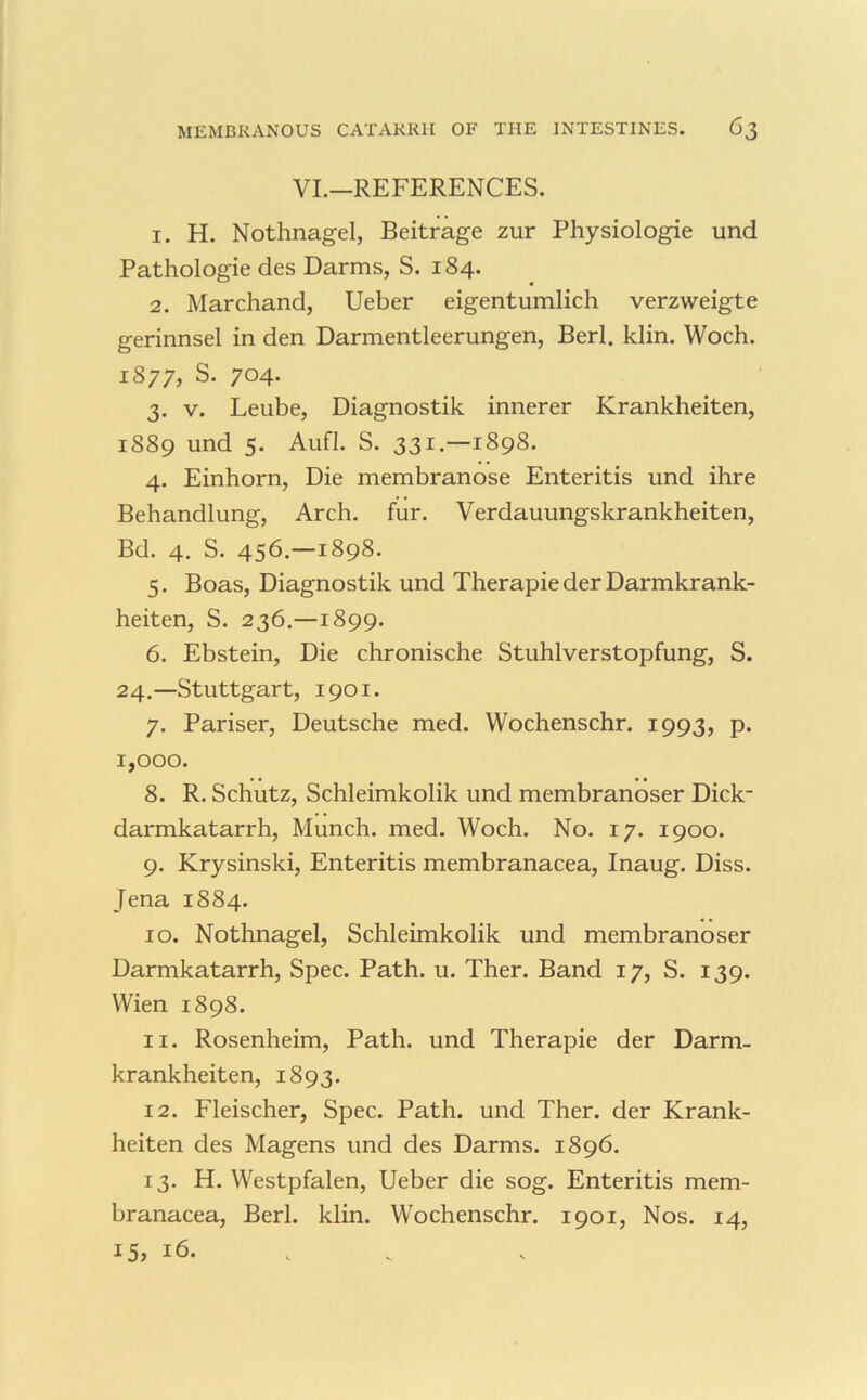 VL—REFERENCES. 1. H. Nothnagel, Beitrage zur Physiologic und Pathologic des Darms, S. 184. 2. Marchand, Uebcr cigcntumlich vcrzwcigtc gerinnsel in den Darmentleerungen, Berl. klin. Woch. 1877, S. 704. 3. V. Leube, Diagnostik innerer Krankheiten, 1889 und 5. Aufl. S. 331.—1898. 4. Einhorn, Die membranose Enteritis und ihre Behandlung, Arch, fur. Verdauungskrankheiten, Bd. 4. S. 456.—1898. 5. Boas, Diagnostik und Therapie der Darmkrank- heiten, S, 236.—1899. 6. Ebstein, Die chronische Stuhlverstopfung, S. 24.—Stuttgart, 1901. 7. Pariser, Deutsche med. Wochenschr. 1993, p. 1,000. 8. R. Schutz, Schleimkolik und membranoser Dick- darmkatarrh. Munch, med. Woch. No. 17. 1900. 9. Krysinski, Enteritis membranacea, Inaug. Diss. Jena 1884. 10. Nothnagel, Schleimkolik und membranoser Darmkatarrh, Spec. Path. u. Ther. Band 17, S. 139. Wien 1898. 11. Rosenheim, Path, und Therapie der Darm- krankheiten, 1893. 12. Fleischer, Spec. Path, und Ther. der Krank- heiten des Magens und des Darms. 1896. 13. H. Westpfalen, Ueber die sog. Enteritis mem- branacea, Berl. klin. Wochenschr. 1901, Nos. 14, 15, 16. . .