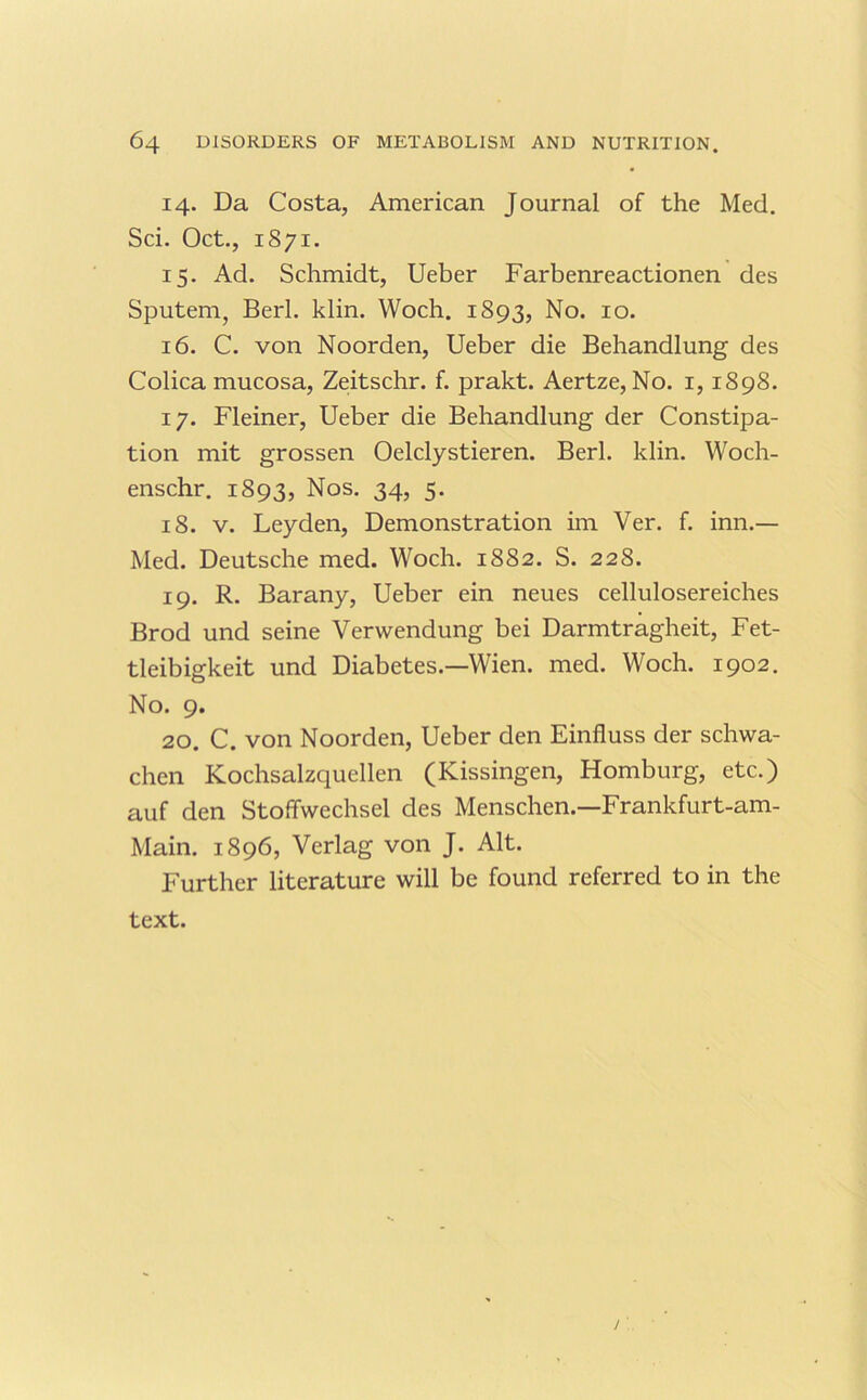 14. Da Costa, American Journal of the Med. Sci. Oct., 1871. 15. Ad. Schmidt, Ueber Farbenreactionen des Sputem, Berl. klin. Woch. 1893, No. 10. 16. C. von Noorden, Ueber die Behandlung des Colica mucosa, Ze;itschr. f. prakt. Aertze, No. i, 1898. 17. Fleiner, Ueber die Behandlung der Constipa- tion mit grossen Oelclystieren. Berl. klin. Woch- enschr. 1893, Nos. 34, 5. 18. V. Leyden, Demonstration im Ver. f. inn.— Med. Deutsche med. Woch. 1882. S. 228. 19. R. Barany, Ueber ein neues cellulosereiches Brod und seine Verwendung bei Darmtragheit, Fet- tleibigkeit und Diabetes.—Wien. med. Woch. 1902. No. 9. 20. C. von Noorden, Ueber den Einfluss der schwa- chen Kochsalzquellen (Kissingen, Homburg, etc.) auf den Stoffwechsel des Menschen.—Frankfurt-am- Main. 1896, Verlag von J. Alt. Further literature will be found referred to in the text. /