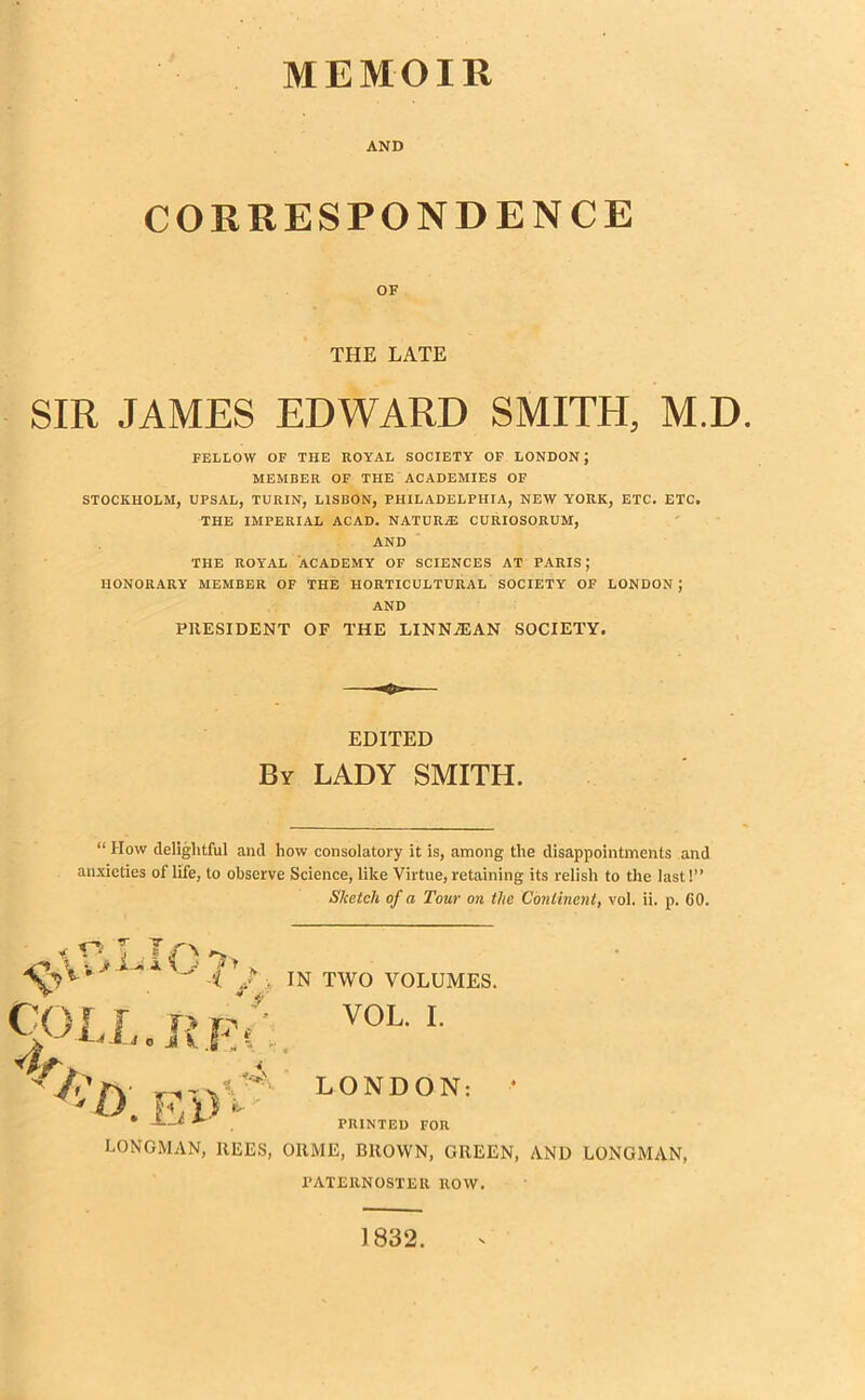 MEMOIR AND CORRESPONDENCE OF THE LATE SIR JAMES EDWARD SMITH, M.D FELLOW OF THE ROYAL SOCIETY OF LONDON; MEMBER OF THE ACADEMIES OF STOCKHOLM, UPSAL, TURIN, LISBON, PHILADELPHIA, NEW YORK, ETC. ETC. THE IMPERIAL ACAD. NATURiE CURIOSORUM, AND THE ROYAL ACADEMY OF SCIENCES AT PARIS; HONORARY MEMBER OF THE HORTICULTURAL SOCIETY OF LONDON J AND PRESIDENT OF THE LINNJEAN SOCIETY. EDITED By LADY SMITH. “ How delightful and how consolatory it is, among the disappointments and anxieties of life, to observe Science, like Virtue, retaining its relish to the last 1” Sketch of a Tour on the Continent, vol. ii. p. 60. v O T J ^ Cor r i> vy 7 £ i o JSv JV; - 4 7 t>. Ei>V* IN TWO VOLUMES. VOL. I. « LONDON: PRINTED FOR LONGMAN, REES, ORME, BROWN, GREEN, AND LONGMAN, PATERNOSTER ROW. 1832.