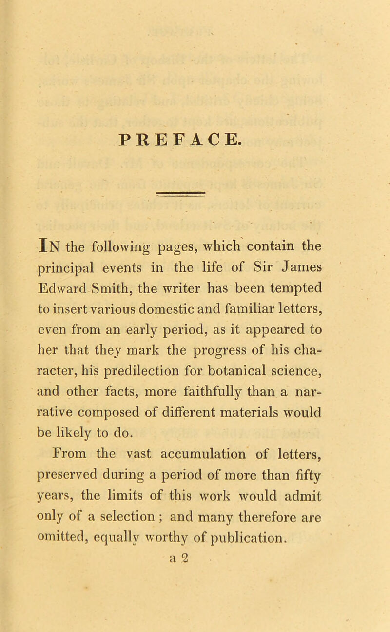 PREFACE. IN the following pages, which contain the principal events in the life of Sir James Edward Smith, the writer has been tempted to insert various domestic and familiar letters, even from an early period, as it appeared to her that they mark the progress of his cha- racter, his predilection for botanical science, and other facts, more faithfully than a nar- rative composed of different materials would be likely to do. From the vast accumulation of letters, preserved during a period of more than fifty years, the limits of this work would admit only of a selection ; and many therefore are omitted, equally worthy of publication. a 2