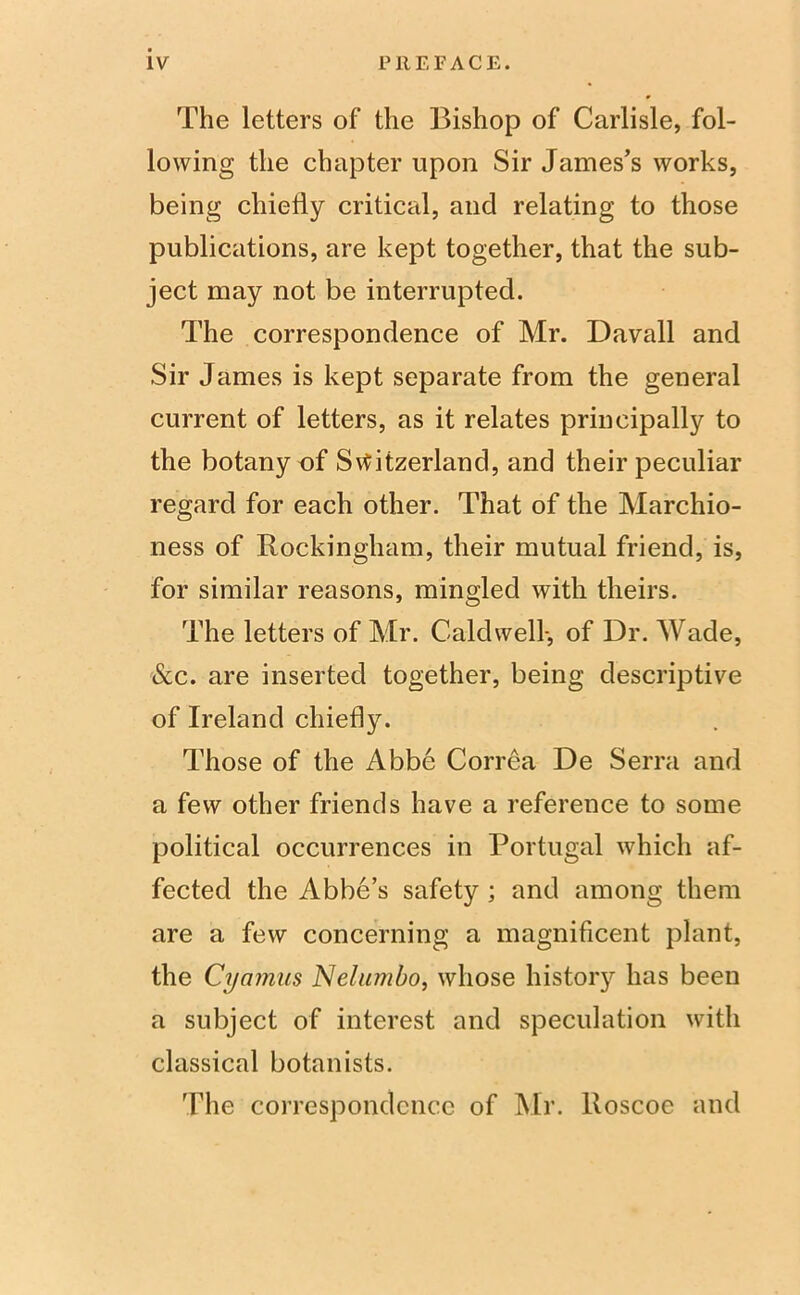The letters of the Bishop of Carlisle, fol- lowing the chapter upon Sir James’s works, being chiefly critical, and relating to those publications, are kept together, that the sub- ject may not be interrupted. The correspondence of Mr. Davall and Sir James is kept separate from the general current of letters, as it relates principally to the botany of Switzerland, and their peculiar regard for each other. That of the Marchio- ness of Rockingham, their mutual friend, is, for similar reasons, mingled with theirs. The letters of Mr. Caldwell-, of Dr. Wade, &c. are inserted together, being descriptive of Ireland chiefly. Those of the Abbe Correa De Serra and a few other friends have a reference to some political occurrences in Portugal which af- fected the Abbe’s safety ; and among them are a few concerning a magnificent plant, the Cyamns Nelumbo, whose history has been a subject of interest and speculation with classical botanists. The correspondence of Mr. lloscoe and