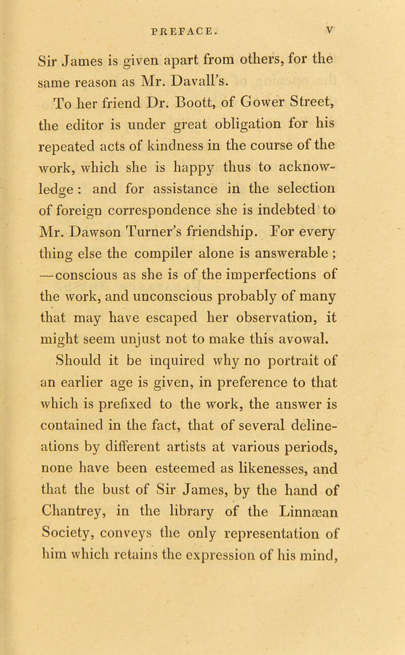 Sir James is given apart from others, for the same reason as Mr. Davall’s. To her friend Dr. Boott, of Gower Street, the editor is under great obligation for his repeated acts of kindness in the course of the work, which she is happy thus to acknow- ledge : and for assistance in the selection of foreign correspondence she is indebted to Mr. Dawson Turner's friendship. For every thing else the compiler alone is answerable ; —conscious as she is of the imperfections of the work, and unconscious probably of many that may have escaped her observation, it might seem unjust not to make this avowal. Should it be inquired why no portrait of an earlier age is given, in preference to that which is prefixed to the work, the answer is contained in the fact, that of several deline- ations by different artists at various periods, none have been esteemed as likenesses, and that the bust of Sir James, by the hand of Chantrey, in the library of the Linnman Society, conveys the only representation of him which retains the expression of his mind,
