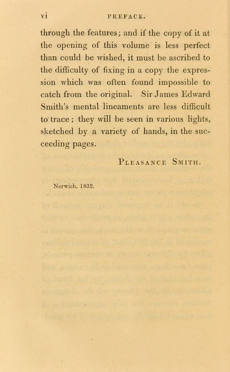 through the features; and if the copy of it at the opening of this volume is less perfect than could be wished, it must be ascribed to the difficulty of fixing in a copy the expres- sion which was often found impossible to catch from the original. Sir James Edward Smith’s mental lineaments are less difficult to trace; they will be seen in various lights, sketched by a variety of hands, in the suc- ceeding pages. Pleasance Smith. Norwich, 1832.