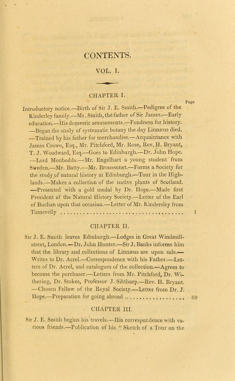 CONTENTS. VOL. I. CHAPTER I. Introductory notice.—Birth of Sir J. E. Smith.—Pedigree of the Kinderley family.—Mr. Smith, th6 father of Sir James—Early education.—His domestic amusements.—Fondness for history. —Began the study of systematic botany the day Linnasus died. —Trained by his father for merchandise.—Acquaintance with James Crowe, Esq., Mr. Pitchford, Mr. Rose, Rev. H. Bryant, T. J. Woodward, Esq.—Goes to Edinburgh.—Dr. John Hope. —Lord Monboddo.—Mr. Engelhart a young student' from Sweden.—Mr. Batty.—Mr. Broussoiiet.—Forms a Society for the study .of natural history at Edinburgh.—Tour in the High- lands.—Makes a collection of the native plants of Scotland. —Presented with a gold medal by Dr. Hope.—Made first President of the Natural History Society.—Letter of the Earl of Buchan upon that occasion.—Letter of Mr. Kindersley from Tinnevelly CHAPTER II. Sir J. E. Smith leaves Edinburgh.—Lodges in Great Windmill- street, London.—Dr. John Hunter.—Sir J. Banks informs him that the library and collections of Linnaeus are upon sale.—- Writes to Dr. Acrel.—Correspondence with his Father.—Let- ters of Dr. Acrel, and catalogues of the collection.—Agrees to become the purchaser.—Letters from Mr. Pitchford, Dr. Wi- thering, Dr. Stokes, Professor J. Sibthorp.—Rev. H. Bryant. —Chosen Fellow of the Royal Society.—Letter from Dr. J. Hope.—Preparation for going abroad • CHAPTER IH. Sir J. E. Smith begins his travels.—Ilis correspondence with va- rious friends.—Publication of his “ Sketch of a Tour on the