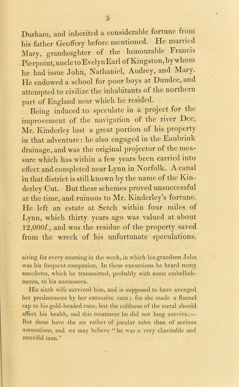 Durham, and inherited a considerable fortune from his father Geoffery before mentioned. He married Mary, grandaughter of the honourable Francis Pierpoint, uncle to EvelynEarl of Kingston, by whom he had issue John, Nathaniel, Audrey, and Maiy. He endowed a school for poor boys at Dundee, and attempted to civilize the inhabitants of the noithein part of England near which he resided. Being induced to speculate in a project for the improvement of the navigation of the river Dee, Mr. Kinderley lost a great portion of his property in that adventure: he also engaged in the Eaubrink drainage, and was the original projector of the mea- sure which has within a few years been carried into effect and completed near Lynn in Norfolk. A canal in that district is still known by the name of the Kin- derley Cut. But these schemes proved unsuccessful at the time, and ruinous to Mr. Kinderley’s fortune. He left an estate at Setch within four miles of Lynn, which thirty years ago was valued at about 12,000/., and was the residue of the property saved from the wreck of his unfortunate speculations. airing for every morning in the week, in which his grandson John was his frequent companion. In these excursions he heard many anecdotes, which he transmitted, probably with some embellish- ments, to his successors. His sixth wife survived him, and is supposed to have avenged her predecessors by her excessive care ; for she made a flannel cap to his gold-headed cane, lest the coldness of the metal should affect his health, and this treatment he did not long survive.— But these have the air rather of jocular tales than of serious accusations, and we may believe “ he was a very charitable and merciful man.”