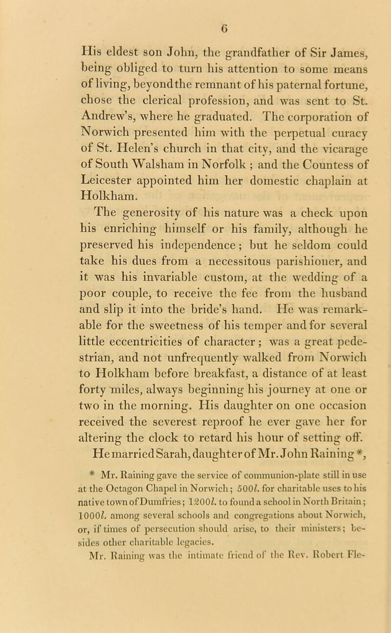 G His eldest son John, the grandfather of Sir Janies, being obliged to turn his attention to some means of living, beyondthe remnant of his paternal fortune, chose the clerical profession, and was sent to St. Andrew’s, where he graduated. The corporation of Norwich presented him with the perpetual curacy of St. Helen’s church in that city, and the vicarage of South Walsham in Norfolk ; and the Countess of Leicester appointed him her domestic chaplain at Holkham. The generosity of his nature was a check upon his enriching himself or his family, although he preserved his independence ; but he seldom could take his dues from a necessitous parishioner, and it was his invariable custom, at the wedding of a poor couple, to receive the fee from the husband and slip it into the bride’s hand. He was remark- able for the sweetness of his temper and for several little eccentricities of character; was a great pede- strian, and not unfrequently walked from Norwich to Holkham before breakfast, a distance of at least forty miles, always beginning his journey at one or two in the morning. His daughter on one occasion received the severest reproof he ever gave her for altering the clock to retard his hour of setting off. He married Sarah, daughter of Mr. John Raining *, * Mr. Raining gave the service of communion-plate still in use at the Octagon Chapel in Norwich; 500/. for charitable uses to his native town of Dumfries; 1200/. to found a school in North Britain; 1000/. among several schools and congregations about Norwich, or, if times of persecution should arise, to their ministers; be- sides other charitable legacies. Mr. Raining was the intimate friend of the Rev. Robert Fie-