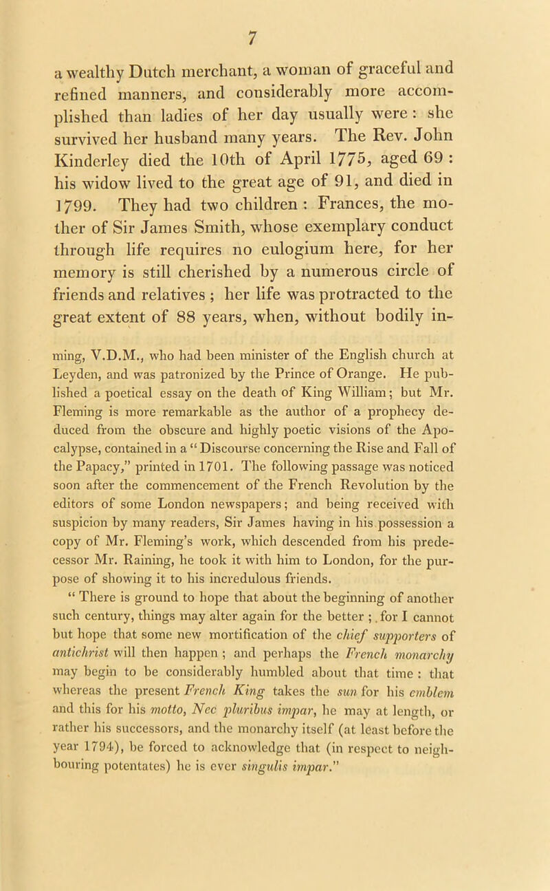 a wealthy Dutch merchant, a woman of graceful and refined manners, and considerably more accom- plished than ladies of her day usually were: she survived her husband many years. The Rev. John Kinderley died the 10th of April 1775, aged 69 : his widow lived to the great age of 91, and died in 1799. They had two children : Frances, the mo- ther of Sir James Smith, whose exemplary conduct through life requires no eulogium here, for her memory is still cherished by a numerous circle of friends and relatives ; her life was protracted to the great extent of 88 years, when, without bodily in- ming, V.D.M., who had been minister of the English church at Leyden, and was patronized by the Prince of Orange. He pub- lished a poetical essay on the death of King William; but Mr. Fleming is more remarkable as the author of a prophecy de- duced from the obscure and highly poetic visions of the Apo- calypse, contained in a “ Discourse concerning the Rise and Fall of the Papacy,” printed in 1701. The following passage was noticed soon after the commencement of the French Revolution by the editors of some London newspapers; and being received with suspicion by many readers, Sir James having in his possession a copy of Mr. Fleming’s work, which descended from his prede- cessor Mr. Raining, he took it with him to London, for the pur- pose of showing it to his incredulous friends. “ There is ground to hope that about the beginning of another such century, things may alter again for the better ;. for I cannot but hope that some new mortification of the chief supporters of antichrist will then happen ; and perhaps the French monarchy may begin to be considerably humbled about that time : that whereas the present French King takes the sun for his emblem and this for his motto, Nec pluribus impar, he may at length, or rather his successors, and the monarchy itself (at least before the year 1794), be forced to acknowledge that (in respect to neigh- bouring potentates) he is ever singulis impar.