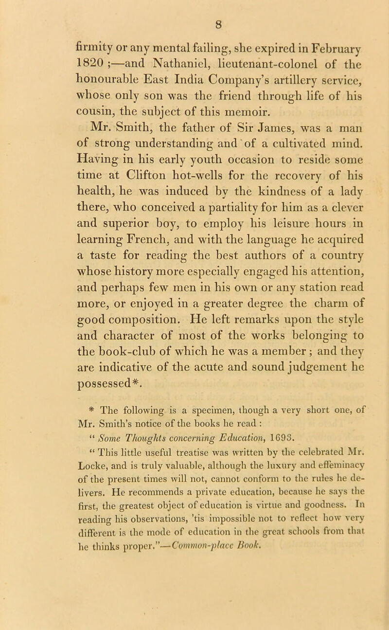 firmity or any mental failing, she expired in February 1820 ;—and Nathaniel, lieutenant-colonel of the honourable East India Company’s artillery service, whose only son was the friend through life of his cousin, the subject of this memoir. Mr. Smith, the father of Sir James, was a man of strong understanding and of a cultivated mind. Having in his early youth occasion to reside some time at Clifton hot-wells for the recovery of his health, he was induced by the kindness of a lady there, who conceived a partiality for him as a clever and superior boy, to employ his leisure hours in learning French, and with the language he acquired a taste for reading the best authors of a country whose history more especially engaged his attention, and perhaps few men in his own or any station read more, or enjoyed in a greater degree the charm of good composition. He left remarks upon the style and character of most of the works belonging to the book-club of which he was a member ; and they are indicative of the acute and sound judgement he possessed*. * The following is a specimen, though a very short one, of Mr. Smith’s notice of the books he read : “ Some Thoughts concerning Education, 1693. “ This little useful treatise was written by the celebrated Mr. Locke, and is truly valuable, although the luxury and effeminacy of the present times will not, cannot conform to the rules he de- livers. He recommends a private education, because he says the first, the greatest object of education is virtue and goodness. In reading his observations, ’tis impossible not to reflect how very different is the mode of education in the great schools from that he thinks proper.”—Common-place Book.
