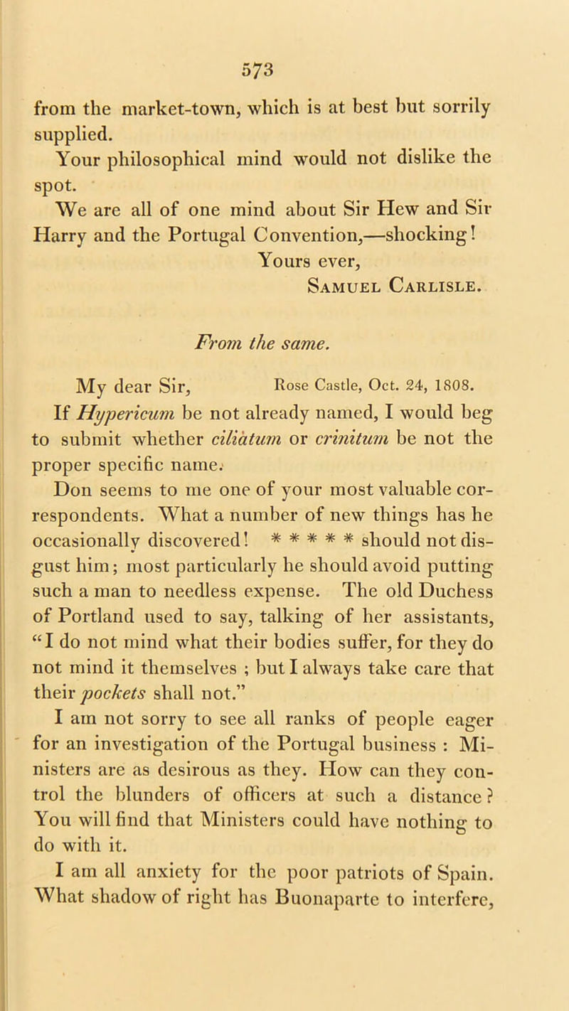 from the market-town, which is at best but sorrily supplied. Your philosophical mind would not dislike the spot. We are all of one mind about Sir Hew and Sir Harry and the Portugal Convention,—shocking! Yours ever, Samuel Carlisle. From the same. My dear Sir, Rose Castle, Oct. 24, 1S08. If Hypericum be not already named, I would beg to submit whether ciliatum or crinitum be not the proper specific name. Don seems to me one of your most valuable cor- respondents. What a number of new things has he occasionally discovered! ***** should not dis- gust him; most particularly he should avoid putting such a man to needless expense. The old Duchess of Portland used to say, talking of her assistants, “I do not mind what their bodies suffer, for they do not mind it themselves ; but I always take care that their pockets shall not.” I am not sorry to see all ranks of people eager for an investigation of the Portugal business : Mi- nisters are as desirous as they. How can they con- trol the blunders of officers at such a distance ? You will find that Ministers could have nothin? to do with it. I am all anxiety for the poor patriots of Spain. What shadow of right has Buonaparte to interfere,