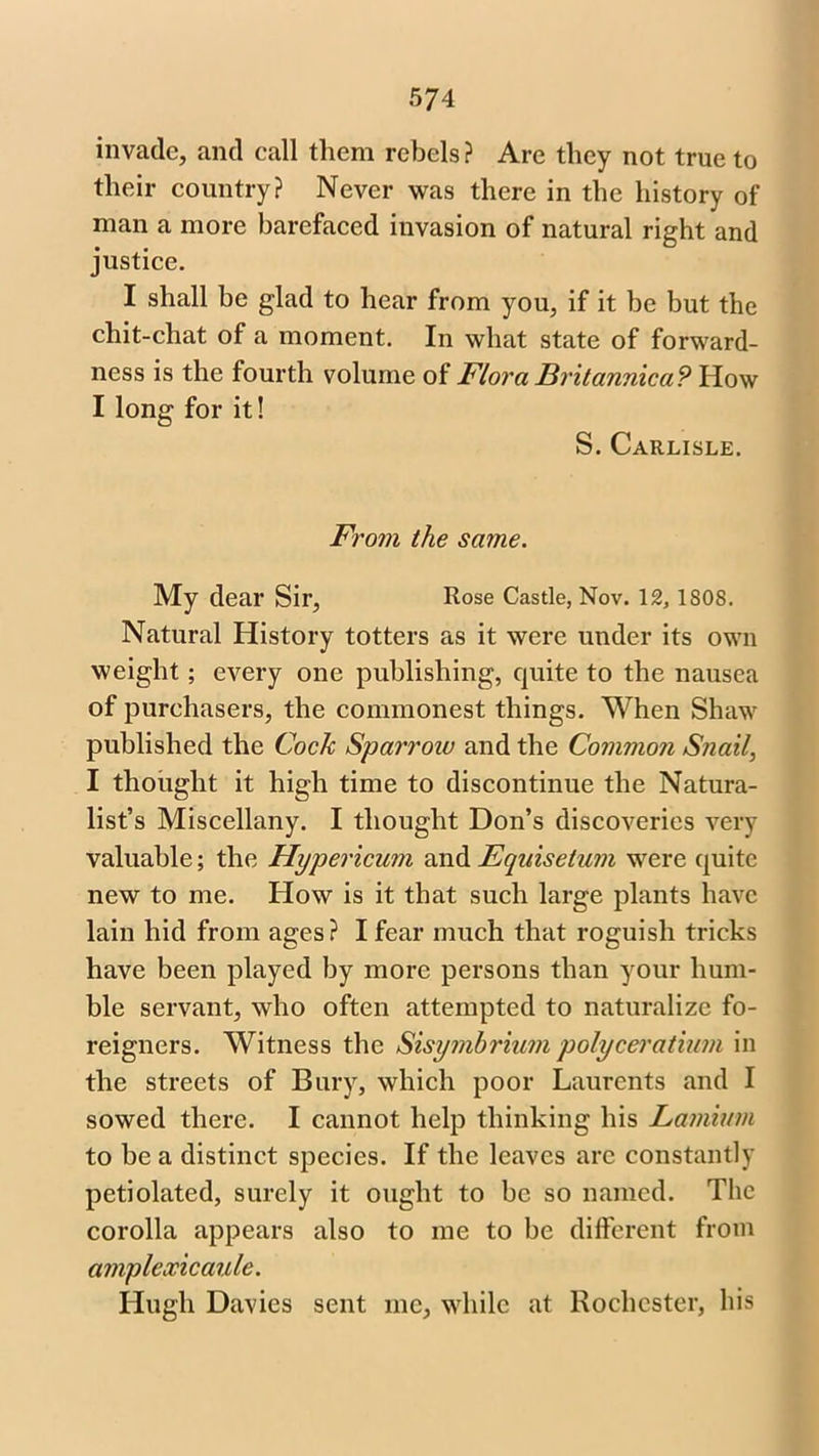 invade, and call them rebels ? Are they not true to their country? Never was there in the history of man a more barefaced invasion of natural right and justice. I shall be glad to hear from you, if it be but the chit-chat of a moment. In what state of forward- ness is the fourth volume of Flora Britannica? How I long for it! S. Carlisle. From the same. My dear Sir, Rose Castle, Nov. 12, 1808. Natural History totters as it were under its own weight; every one publishing, quite to the nausea of purchasers, the commonest things. When Shaw published the Cock Sparrow and the Common Snail, I thought it high time to discontinue the Natura- list’s Miscellany. I thought Don’s discoveries very valuable; the Hypericum and Equisetum were quite new to me. How is it that such large plants have lain hid from ages? I fear much that roguish tricks have been played by more persons than your hum- ble servant, who often attempted to naturalize fo- reigners. Witness the Sisymbrium polyceratium in the streets of Bury, which poor Laurents and I sowed there. I cannot help thinking his Lamium to be a distinct species. If the leaves arc constantly petidated, surely it ought to be so named. The corolla appears also to me to be different from amplexicaule. Hugh Davies sent me, while at Rochester, bis