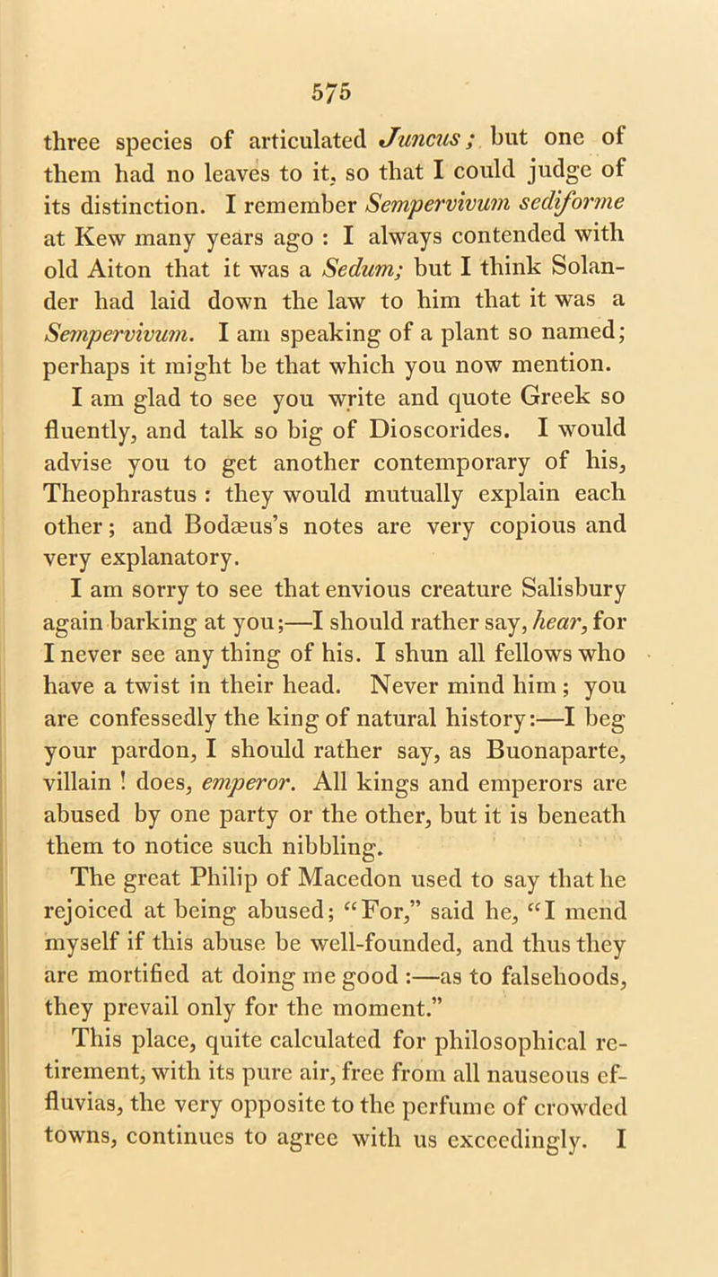 three species of articulated Juncus; but one of them had no leaves to it, so that I could judge of its distinction. I remember Sempervivutn sediforme at Kew many years ago : I always contended with old Aiton that it was a Sedwn; but I think Solan- der had laid down the law to him that it was a Sempervivum. I am speaking of a plant so named; perhaps it might be that which you now mention. I am glad to see you write and quote Greek so fluently, and talk so big of Dioscorides. I would advise you to get another contemporary of his, Theophrastus : they would mutually explain each other; and Bodseus’s notes are very copious and very explanatory. I am sorry to see that envious creature Salisbury again barking at you;—I should rather say, hear, for I never see any thing of his. I shun all fellows who have a twist in their head. Never mind him ; you are confessedly the king of natural history:—I beg your pardon, I should rather say, as Buonaparte, villain ! does, emperor. All kings and emperors are abused by one party or the other, but it is beneath them to notice such nibbling. The great Philip of Macedon used to say that he rejoiced at being abused; “For,” said he, “I mend myself if this abuse be well-founded, and thus they are mortified at doing me good :—as to falsehoods, they prevail only for the moment.” This place, quite calculated for philosophical re- tirement, with its pure air, free from all nauseous ef- fluvias, the very opposite to the perfume of crowded towns, continues to agree with us exceedingly. I