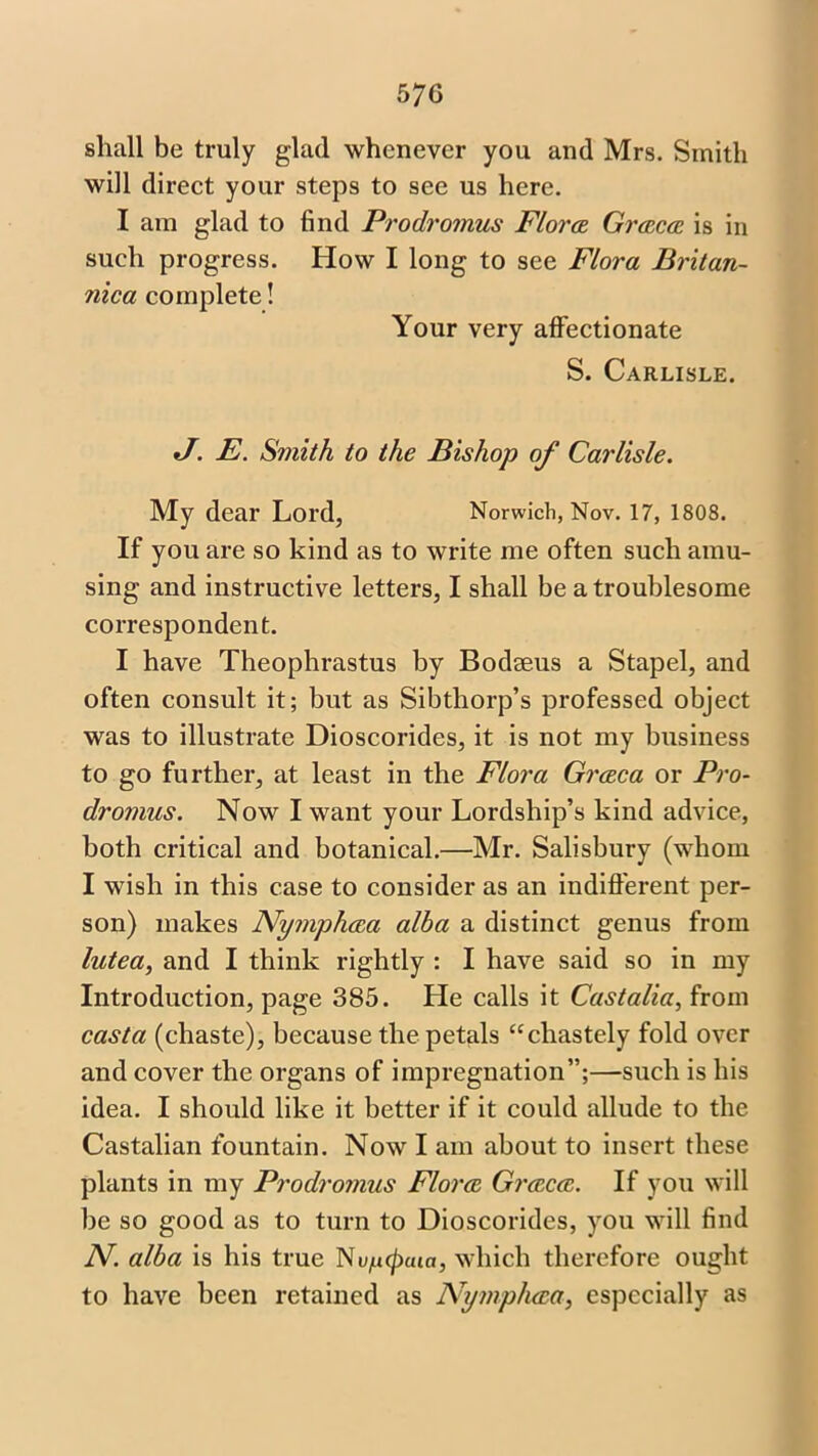 5 7G shall be truly glad whenever you and Mrs. Smith will direct your steps to see us here. I am glad to find Prodromus Flora Graca is in such progress. How I long to see Flora Britan- nica complete! Your very affectionate S. Carlisle. J. E. Smith to the Bishop of Carlisle. My dear Lord, Norwich, Nov. 17, 1808. If you are so kind as to write me often such amu- sing and instructive letters, I shall be a troublesome correspondent. I have Theophrastus by Bodaeus a Stapel, and often consult it; but as Sibthorp’s professed object was to illustrate Dioscorides, it is not my business to go further, at least in the Flora Graca or Pro- dromus. Now I want your Lordship’s kind advice, both critical and botanical.—Mr. Salisbury (whom I wish in this case to consider as an indifferent per- son) makes Nymphaa alba a distinct genus from lutea, and I think rightly : I have said so in my Introduction, page 385. He calls it Castalia, from casta (chaste), because the petals “chastely fold over and cover the organs of impregnation”;—such is his idea. I should like it better if it could allude to the Castalian fountain. Now I am about to insert these plants in my Prodromus Flora Graca. If you will be so good as to turn to Dioscorides, you will find N. alba is his true Nv/ncpuia, which therefore ought to have been retained as Nymphaa, especially as