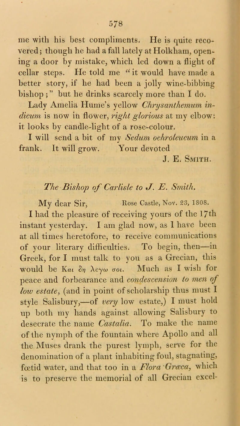 me with his best compliments. He is quite reco- vered ; though he had a fall lately at Holkham, open- ing a door by mistake, which led down a flight of cellar steps. He told me “ it would have made a better story, if he had been a jolly wine-bibbing bishop but he drinks scarcely more than I do. Lady Amelia Hume’s yellow Chrysanthemum in- dicant is now in flower, right glorious at my elbow: it looks by candle-light of a rose-colour. I will send a bit of my Sedum ochroleucum in a frank. It will grow. Your devoted J. E. Smith. The Bishop of Carlisle to J. E. Smith. My dear Sir, Rose Castle, Nov. 23, 1808. I had the pleasure of receiving yours of the 17th instant yesterday. I am glad now, as I have been at all times heretofore, to receive communications of your literary difficulties. To begin, then—in Greek, for I must talk to you as a Grecian, this would be Kai S-n \eyor aoi. Much as I wish for peace and forbearance and condescension to men oj low estate, (and in point of scholarship thus must I style Salisbury,—of very low estate,) I must hold up both my hands against allowing Salisbury to desecrate the name Castalia. To make the name of the nymph of the fountain where Apollo and all the Muses drank the purest lymph, serve for the denomination of a plant inhabiting foul, stagnating, foetid water, and that too in a Flora Grccca, which is to preserve the memorial of all Grecian excel-