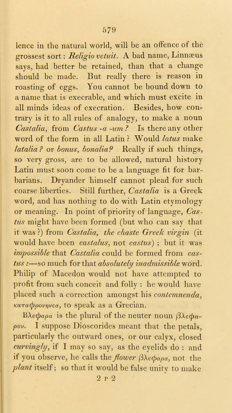 lence in the natural world, will be an offence ot the grossest sort: Religio vetuit. A bad name, Linnaeus says, had better be retained, than that a change should be made. But really there is reason in roasting of eggs. You cannot be bound down to a name that is execrable, and which must excite in all minds ideas of execration. Besides, how con- trary is it to all rules of analogy, to make a noun Cast alia, from Castus -a -um? Is there any other word of the form in all Latin ? Would latus make latalia P or bonus, bonaliaP Really if such things, so very gross, are to be allowed, natural history Latin must soon come to be a language fit for bar- barians. Dryander himself cannot plead for such coarse liberties. Still further, Castalia is a Greek word, and has nothing to do with Latin etymology or meaning. In point of priority of language, Cas- tus might have been formed (but who can say that it was ?) from Castalia, the chaste Greek virgin (it would have been castcilus, not castus) ; but it was impossible that Castalia could be formed from cas- tus :—so much for that absolutely inadmissible word. Philip of Macedon would not have attempted to profit from such conceit and folly : he would have placed such a correction amongst his contemnenda, KarcKpoovrivea, to speak as a Grecian. BAecpapa is the plural of the neuter noun /3Aepa- pov» I suppose Dioscorides meant that the petals, particularly the outward ones, or our calyx, closed curvingly, if I may so say, as the eyelids do : and if you observe, he calls the flower fi\e<papa, not the plant itself; so that it would be false unity to make 2 p 2
