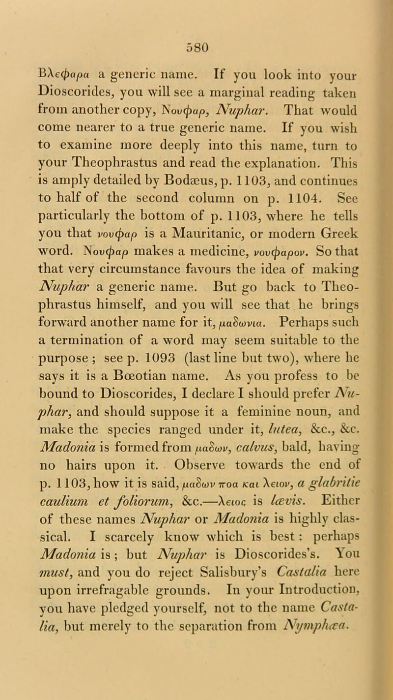 B\e([)apa a generic name. If you look into your Dioscorides, you will see a marginal reading taken from another copy, Novipap, Nuphar. That would come nearer to a true generic name. If you wish to examine more deeply into this name, turn to your Theophrastus and read the explanation. This is amply detailed by Bodaeus, p. 1103, and continues to half of the second column on p. 1104. See particularly the bottom of p. 1103, where he tells you that vovcpap is a Mauritanic, or modern Greek word. Nou^)ap makes a medicine, vovcpapov. So that that very circumstance favours the idea of making Nuphar a generic name. But go back to Theo- phrastus himself, and you will see that he brings forward another name for it, paSuvia. Perhaps such a termination of a word may seem suitable to the purpose ; see p. 1093 (last line but two), where he says it is a Boeotian name. As you profess to be bound to Dioscorides, I declare I should prefer Nu- phar, and should suppose it a feminine noun, and make the species ranged under it, lutea, &c., &c. Maclonia is formed from pa<W, calvus, bald, having- no hairs upon it. Observe towards the end of p. 1103, how it is said, 7roa /ecu Aaor, a glabritie caulium et foliorum, &c.—Aeioc is Icevis. Either of these names Nuphar or Madonia is highly clas- sical. I scarcely know which is best : perhaps Madonia is ; but Nujohar is Dioscorides’s. You must, and you do reject Salisbury’s Cast alia here upon irrefragable grounds. In your Introduction, you have pledged yourself, not to the name Casta- Ha, but merely to the separation from Nympluea.