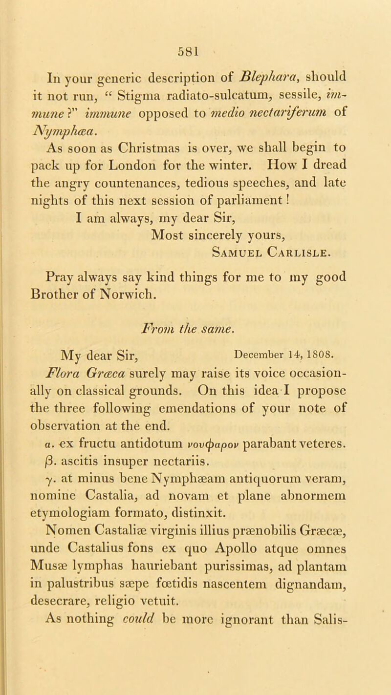 In your generic description of Blephara, should it not run, “ Stigma radiato-sulcatum, sessile, im- mune ?” immune opposed to medio nectariferum of Nympliaa. As soon as Christmas is over, we shall begin to pack up for London for the winter. How I dread the angry countenances, tedious speeches, and late nights of this next session of parliament! I am always, my dear Sir, Most sincerely yours, Samuel Carlisle. Pray always say kind things for me to my good Brother of Norwich. From the same. My dear Sir, December 14, isos. Flora Graeca surely may raise its voice occasion- ally on classical grounds. On this idea l propose the three following emendations of your note of observation at the end. a. ex fructu antidotum vovcpapov parabant veteres. (3. ascitis insuper nectariis. y. at minus bene Nymphaeam antiquorum veram, nomine Castalia, ad novam et plane abnormem etymologiam formato, distinxit. Nomen Castaliae virginis illius praenobilis Graecae, unde Castalius fons ex quo Apollo atque omnes Musae lymphas hauriebant purissimas, ad plantain in palustribus saepe foetidis nascenlem dignandam, desecrare, religio vetuit. As nothing could be more ignorant than Salis-
