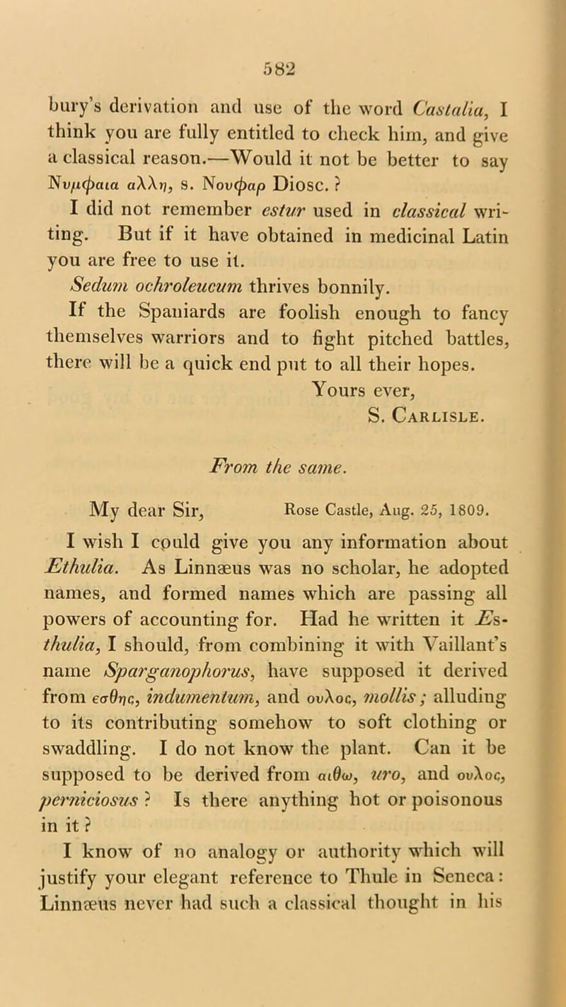 bury’s derivation and use of the word Castalia, I think you are fully entitled to check him, and give a classical reason.-—Would it not be better to say Nv/Kpaia aWri, S. Novtycip Diosc. ? I did not remember estur used in classical wri- ting. But if it have obtained in medicinal Latin you are free to use it. Sedum ochroleucum thrives bonnily. If the Spaniards are foolish enough to fancy themselves warriors and to fight pitched battles, there will be a quick end put to all their hopes. Yours ever, S. Carlisle. From the same. My dear Sir, Rose Castle, Aug. 25, 1809. I wish I could give you any information about Ethalia. As Linnaeus was no scholar, he adopted names, and formed names which are passing all powers of accounting for. Had he written it Fs- thulia, I should, from combining it with Vaillant’s name Sparganophorus, have supposed it derived from ecrdriQ, indumentum, and ov\oc, mollis ; alluding to its contributing somehow to soft clothing or swaddling. I do not know the plant. Can it be supposed to be derived from cu(k>, uro, and ouXoq, perniciosus ? Is there anything hot or poisonous in it ? I know of no analogy or authority which will justify your elegant reference to Thule in Seneca: Linnaeus never had such a classical thought in his